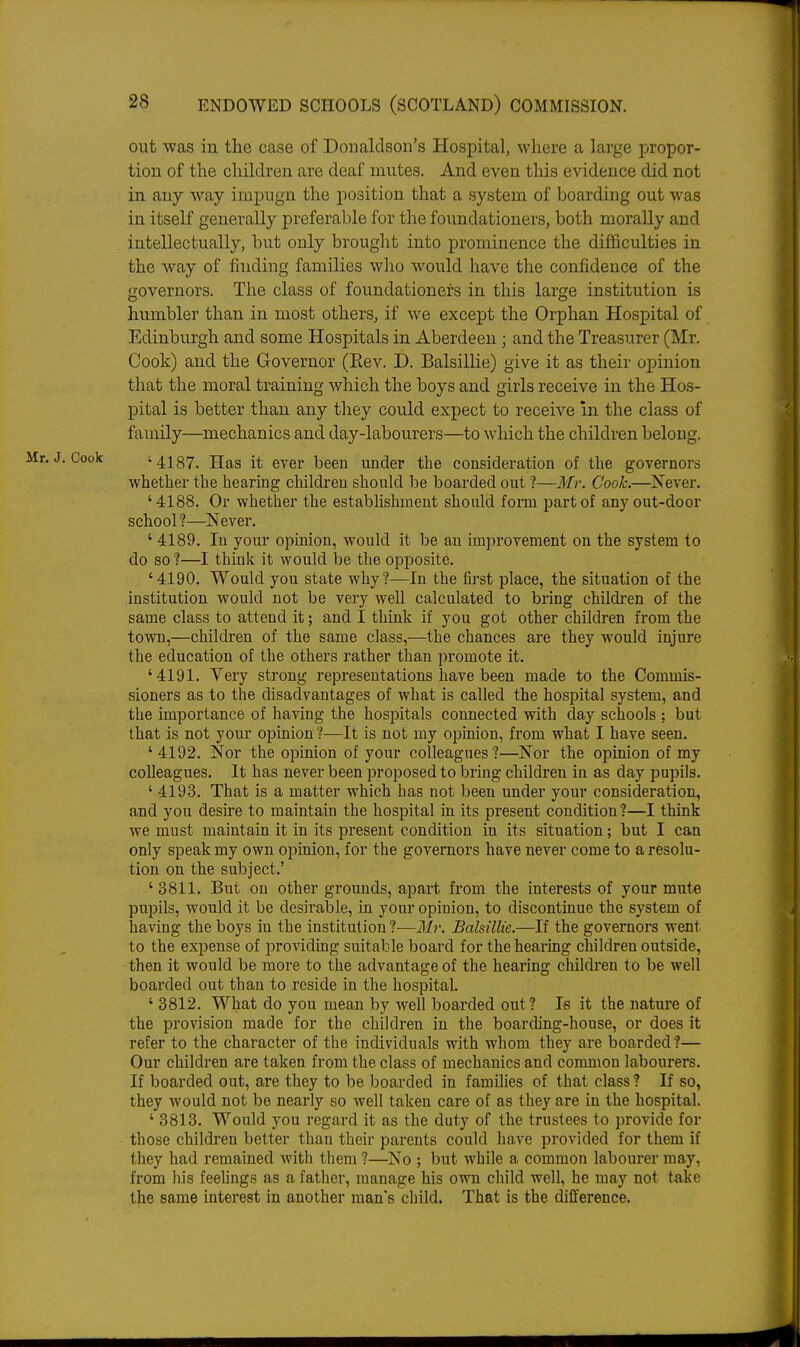 out was in the case of Donaldson's Hospital, where a large propor- tion of the children are deaf mutes. And even this evidence did not in any way impugn the position that a system of boarding out was in itself generally preferable for the foundationers, both morally and intellectually, but only brouglit into prominence the difficulties in the way of finding families who would have the confidence of the governors. The class of foundationers in this large institution is humbler than in most others, if we except the Orphan Hospital of Edinburgh and some Hospitals in Aberdeen ; and the Treasurer (Mr. Cook) and the Governor (Eev. D. Balsillie) give it as their opinion that the moral training which the boys and girls receive in the Hos- pital is better than any they could expect to receive m the class of family—mechanics and day-labourers—to which the children belong. '4187. Has it ever been under the consideration of the governors whether the hearing children should be boarded out ?—Mi: Cook.—Never. '4188. Or whether the estabfishment should fonu part of any out-door school ?—Never. ' 4189. In your opinion, would it be an improvement on the system to do so ?—I think it would be the opposite. '4190. Would you state why?—In the first place, the situation of the institution would not be very well calculated to bring children of the same class to attend it; and I think if you got other children from the town,—children of the same class,—the chances are they would injure the education of the others rather than promote it. '4191. Yery strong representations have been made to the Commis- sioners as to the disadvantages of what is called the hospital system, and the importance of having the hosjDitals connected with day schools ; but that is not your opinion ?—It is not my opinion, from what I have seen. ' 4192. Nor the opinion of your colleagues?—Nor the oiDuiion of my colleagues. It has never been proposed to bring children in as day pupils. ' 4193. That is a matter which has not been under your consideration, and you desu'e to maintain the hospital in its present condition?—I think we must maintain it in its present condition in its situation; but I can only speak my own opinion, for the governors have never come to a resolu- tion on the subject.' '3811. But on other grounds, apart from the interests of your mute pupils, would it be desirable, in your opinion, to discontinue the system of having the boys in the institution?—Mr. Balsillie.—If the governors went to the expense of providing suitable board for the hearing children outside, then it would be more to the advantage of the hearing children to be well boarded out than to reside in the hospital. ' 3812. What do you mean by well boarded out? Is it the nature of the provision made for the children in the boarding-house, or does it refer to the character of the individuals with whom they are boarded ?— Our children are taken from the class of mechanics and common labourers. If boarded out, are they to be boarded in families of that class? If so, they would not be nearly so well taken care of as they are in the hospital. ' 3813. Would you regard it as the duty of the trustees to provide for those children better than their parents could have provided for them if they had remained with them ?—No ; but while a common labourer may, from his feelings as a father, manage his own child well, he may not take the same interest in another man's child. That is the difference.