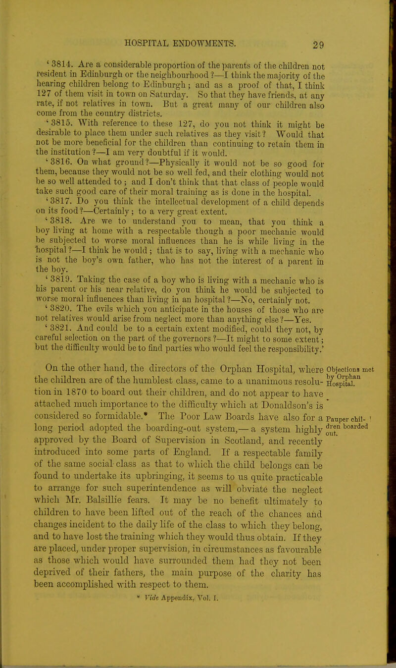' 3814. Are a considerable proportion of the parents of the children not resident in Edinburgh or the neighbourhood ?—I think the majority of the hearing children belong to Edinburgh ; and as a proof of that, I think 127 of them visit in town on Saturday. So that they have friends, at any rate, if not relatives in town. But a great many of our children also come from the country districts. ' 3815. With reference to these 127, do you not think it might be desirable to place them under such relatives as they visit? Would that not be more beneficial for the children than continuing to retain them in the institution ?—I am very doubtful if it would. '3816. On what ground?—Physically it would not be so good for them, because they would not be so well fed, and their clothing would not be so well attended to ; and I don't think that that class of people would take such good care of their moral training as is done in the hospital. ' 3817. Do you think the intellectual development of a child depends on its food ?—Certainly; to a very great extent. ' 3818. Are we to understand you to mean, that you think a boy living at home with a respectable though a poor mechanic would be subjected to worse moral influences than he is while living in the 'hospital ?—I think he would; that is to say, living with a mechanic who is not the boy's own father, who has not the interest of a parent m the boy. ^' 3819. Taking the case of a boy who is living with a mechanic who is his parent or his near relative, do you think he would be subjected to worse moral influences than hving in an hospital ?—No, certainly not. ' 3820. The evils -which you anticipate in the houses of those who are not relatives would arise from neglect more than anything else?—Yes. ' 3821. And could be to a certain extent modified, could they not, by careful selection on the part of the governors ?—It might to some extent; but the difficulty would be to find parties who would feel the responsibility.' On the other hand, the directors of the Orphan Hospital, where Objections met the children are of the humblest class, came to a unanimous resolu- HospiS? tionin 1870 to board out their children, and do not appear to have attached much importance to the difficulty which at Donaldson's is * considered so formidable.* The Poor Law Boards have also for a Pauper chii- ' long period adopted the boarding-out system,— a system highly boarded approved by the Board of Supervision in Scotland, and recently introduced into some parts of England. If a respectable family of the same social class as that to which the child belongs can be found to undertake its upbringing, it seems to us quite practicable to arrange for such superintendence as will obviate the neglect which Mr. Balsillie fears. It may be no benefit ultimately to children to have been lifted out of the reach of the chances and changes incident to the daily life of the class to which they belong, and to have lost the training which they would thus obtain. If they are placed, under proper supervision, in circumstances as favourable as those which would have surrounded them had they not been deprived of their fathers, the main purpose of the charity has been accomplished with respect to them. • Vide Appendix,. Vol. I.