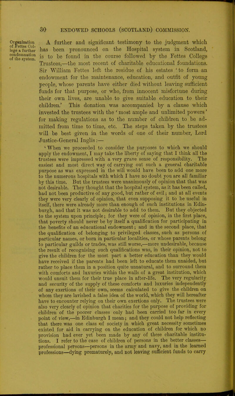 Or|anization A further and significant testimony to the judgment which legeafm-ther has been pronounced on the Hospital system in Scotland, onhnystem *° ^® course followed by the Fettes College Trustees,—the most recent of charitable educational foundations. Sir William Fettes left the residue of his estates 'to form an endowment for the maintenance, education, and outfit of young people, whose parents have either died without leaving sufficient funds for that purpose, or who, from innocent misfortune during their own lives, are unable to give suitable education to their children.' This donation was accompanied by a clause which invested the trustees with the ' most ample and unlimited powers * for making regulations as to the number of children to be ad- mitted from time to time, etc. The steps taken by the trustees will be best given in the words of one of their number, Lord Justice-General Inglis:—• ' When we proceeded to consider the purposes to which we should apply the endowment, I may take the liberty of saying that I think all the trustees were impressed with a very grave sense of responsibility. The easiest and most direct way of carrying out such a general charitable purpose as was expressed in the will would have been to add one more to the numerous hospitals with which I have no doubt you are all famiUar by this time. But the trustees were unanimously of opinion that that was not desirable. They thought that the hospital system, as it has been called, had not been productive of any good, but rather of evil; and at all events they were very clearly of opinion, that even supposing it to be useful in itself, there were already more than enough of such institutions in Edm- burgh, and that it was not desirable to add to them. But they objected to the system upon principle; for they were of opinion, in the first place, that poverty should never be by itseK a quahfication for participating in the benefits of an educational endowment; and in the second place, that the quahfication of belonging to privileged classes, such as persons of particular names, or born in particular localities, or whose parents belong to particular guilds or trades, was still worse,—more undesirable, because the result of recognising such qualifications was, in theh opinion, not to give the children for the most part a better education than they would have received if the parents had been left to educate them unaided, but rather to place them in a position quite unnatural, and to surround them with comforts and luxm'ies within the walls of a great institution, which would unsuit them for their true place in after-Hfe. The very regularity and security of the supply of these comforts and luxuries independently of any exertions of their own, seems calculated to give the children on whom they are lavished a false idea of the world, which they will hereafter have to encounter relying on their own exertions only. The trustees were also very clearly of opinion that charities for the purpose of providing for children of the poorer classes only had been carried too far in every point of view,—in Edinburgh I mean; and they could not help reflecting that there was one class <of society in which great necessity sometimes existed for aid in carrying on the education of children for which no provision had ever yet been made by any of these charitable institu- tions. I refer to the case of children of persons in the better classes— professional persons—persons in the anuy and navy, and in the learned professions—dying prematurely, and not leaving sufficient funds to carry