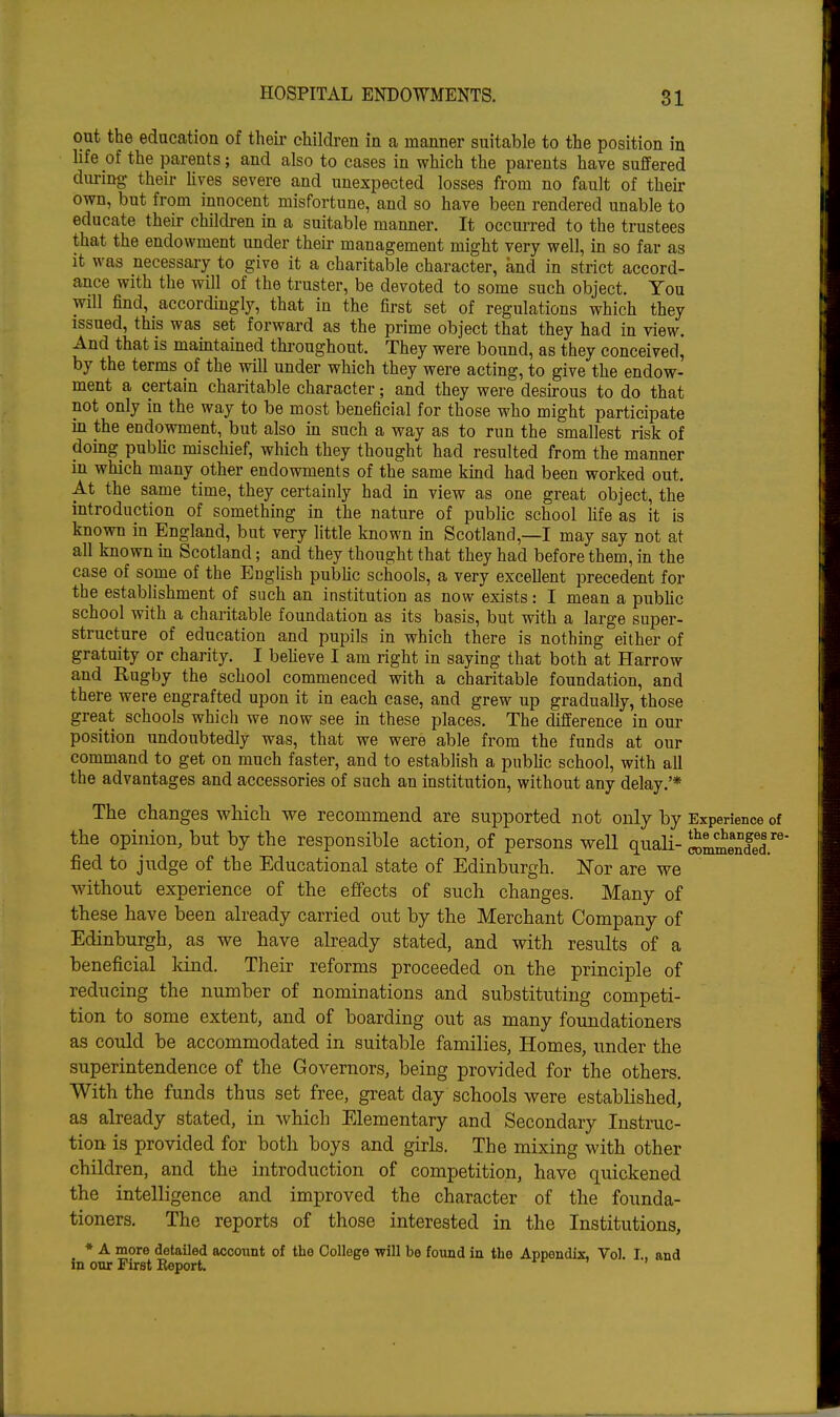 out the education of their children in a manner suitable to the position in life of the parents; and also to cases in which the parents have suffered during their Kves severe and unexpected losses from no fault of theii- own, but from innocent misfortune, and so have been rendered unable to educate their children in a suitable manner. It occurred to the trustees that the endowment under their management might very well, in so far as it was necessary to give it a charitable character, and in strict accord- ance with the will of the truster, be devoted to some such object. You will find, accordingly, that in the first set of regulations which they issued, this was set forward as the prime object that they had in view. And that is maintained throughout. They were bound, as they conceived, by the terms of the will under which they were acting, to give the endow- ment a certain charitable character; and they were desirous to do that not only in the way to be most beneficial for those who might participate in the endowment, but also in such a way as to run the smallest risk of doing_ public mischief, which they thought had resulted from the manner in which many other endowments of the same kind had been worked out. At the same time, they certainly had in view as one great object, the introduction of something in the nature of public school life as it is known in England, but very little known in Scotland,—I may say not at all known in Scotland; and they thought that they had before them, in the case of some of the English pubhc schools, a very excellent precedent for the establishment of such an institution as now exists: I mean a pubhc school with a charitable foundation as its basis, but with a large super- structure of education and pupils in which there is nothing either of gratuity or charity. I beUeve I am right in saying that both at Harrow and Kugby the school commenced with a charitable foundation, and there were engrafted upon it in each case, and grew up gradually, those great schools which we now see in these places. The difference in our position undoubtedly was, that we were able from the funds at our command to get on much faster, and to establish a public school, with all the advantages and accessories of such an institution, without any delay.'* The changes which we recommend are supported not only by Experience of the opinion, but by the responsible action, of persons well quaH- SmmendeT' fied to judge of the Educational state of Edinburgh. Kor are we without experience of the effects of such changes. Many of these have been already carried out by the Merchant Company of Edinburgh, as we have already stated, and with results of a beneficial kind. Their reforms proceeded on the principle of reducing the number of nominations and substituting competi- tion to some extent, and of boarding out as many foundationers as could he accommodated in suitable families. Homes, under the superintendence of the Governors, being provided for the others. With the funds thus set free, great day schools were established, as already stated, in which Elementary and Secondary Instruc- tion is provided for both boys and girls. The mixing with other children, and the introduction of competition, have quickened the intelligence and improved the character of the founda- tioners. The reports of those interested in the Institutions, * A more detailed account of the College will be found in the Appendix, Vol. I, and in our First Report. ^ r -7