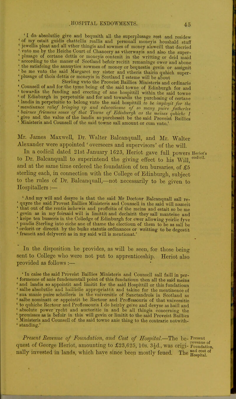 ' I do absolutlie give and bequaith all the superplusage rest and residew ' of my estait guidis chattellis reallis and personall moneyis houshald stuff ' jewellis pleat and all vther thingis and sowmes of money alsweill that decried ' vnto me by the Heiche Court of Chancery as vtherwayis and also the super- ' plusage of certane dettis or moneyis contenit in the writting or deid maid ' according to the maner of Scotland befoir recitit remaninge ower and abone ' the satisfeing the annuyties sowmes of money or bequestis gevin or assignit ' be me vnto the said Margaret my sister and vtheris thairin quhich super- ' plusage of thois dettis or moneyis in Scotland I esteme will be about ' Sterling vnto the Proveist Baillies Ministeris and ordinarie ♦ Counsell of and for the tyme being of the said towne of Edinburgh for and ' towardis the funding and erectmg of ane hospittill within the said towne ' of Edinburgh in perpetuitie and for and towardis the purchesing of certatie ' landis in perpetuitie to belong vnto the said hospittill to he imployit for the mantinance relief bringing vp and edticatioime of sn many puire fatherles ' bairnes friemens sones of that Toivne of Edinburgh as the meines qiihiche 1 ' give and the value of the landis so purchessit be the said Proveist Baillies ' Ministeris and Counsell of the said towne sail amount or cum vnto.' Mr. James Maxwell, Dr. Walter Balcanquall, and Mr. Walter Alexander were appointed ' overseers and supervisors' of the will. In a codicil dated 21st January 1623, Heriot gave full powers Heriot, to Dr. Balcanquall to superintend the giving effect to his Will, and at the same time ordered the foundation of ten bursaries, of £5 sterling each, in connection with the College of Edinburgh, subject to the rules of Dr. Balcanquall,—not necessarily to be given to Hospitallers :— ' And my will and desyre is that the said Mr Doctour Balcanquall sail re- ' quyre the said Provest Baillies Ministeris and Counsell in the said will nameit ' that out of the rentis ischewis and proffeitis of the meins and estait so be me ' geyin as in my foirsaid will is limittit and declairit they sail manteine and ' keipe ten busseris in the CoUedge of Edinburgh for ewer allowing yeirlie fyve ' pundis Sterling into eiche ane of thame the electioun of them to be as sail be ' ordorit or directit by the buike statutis ordinances or writting to be degestit ' frameit and delyverit aa in my said will is mentionat.' In the disposition he provides, as will be seen, for those being sent to CoUege who were not put to apprenticeship. Heriot also provided as follows :— 'In caise the said Proveist Baillies Ministeris and Counsell sail faill in per- ' formence of anie fundementall point of this fundatioun then all the said meins ' and landis so appointit and limitit for the said Hospittill or this fundatioun ' salbe absolutlie and liaillielie appropriattit and takine for the mentinence of ' sua manie puire scholleris in the vniversitie of Sanctandrois in Scotland as ' salbe nominatt or appointit be Kectour and Proffessouris of that vniversitie ' to quhiche Rectour and Proffessouris I do heirby geive and devyse as haill and ' absolute power rycht and auctoritie in and be all thingis concerning the ' premisses as is befoir in this will gevin or limitit to the said Proveist Baillies ' Ministeris and Counsell of the said towne anie thing to the coutrarie notwith- ' standing.' Present Revenue of Foundation, and Cost of Hospital.—The be- P'-eseut quest of George Heriot, amounting to £23,625, 10s. 3|d., was origi- Yoxmll^L, nally invested in lands, which have since been mostly feued. The hos^^ °^