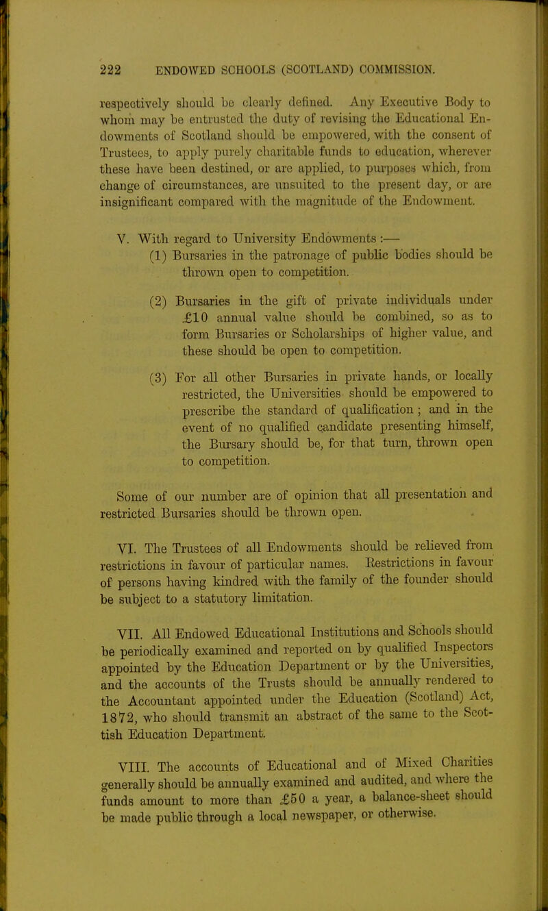 respectively should be clearly defined. Any Executive Body to whom may be entrusted the duty of revising the Educational En- dowments of Scotland sliould be empowered, with the consent of Trustees, to apply purely charitable funds to education, wherever these have been destined, or are applied, to purposes which, from change of circumstances, are unsuited to the present day, or are insignificant compared with the magnitude of the Endowment. V. With regard to University Endowments :— (1) Bursaries in the patronage of public bodies should be thrown open to comjDetition. (2) Bursaries in the gift of private individuals under XI0 annual value should be combined, so as to form Bursaries or Scholarships of higher value, and these should be open to competition. (3) Eor all other Bursaries in private hands, or locally restricted, the Universities should be empowered to prescribe the standard of qualification ; and in the event of no qualified candidate presenting himself, the Bursary should be, for that turn, thrown open to competition. Some of our number are of opinion that all presentation and restricted Bursaries should be thrown open. VI. The Trustees of all Endowments should be relieved from restrictions in favour of particular names. Eestrictions in favour of persons having kindred with the family of the founder should be subject to a statutory limitation. VII. All Endowed Educational Institutions and Schools should be periodically examined and reported on by qualified Inspectors appointed by the Education Department or by the Universities, and the accounts of the Trusts should be annuaUy rendered to the Accountant appointed under the Education (Scotland) Act, 1872, who should transmit an abstract of the same to the Scot- tish Education Department. VIII. The accounts of Educational and of Mixed Charities generally should be annually examined and audited, and where the funds amount to more than £50 a year, a balance-sheet should be made public through a local newspaper, or otherwise.