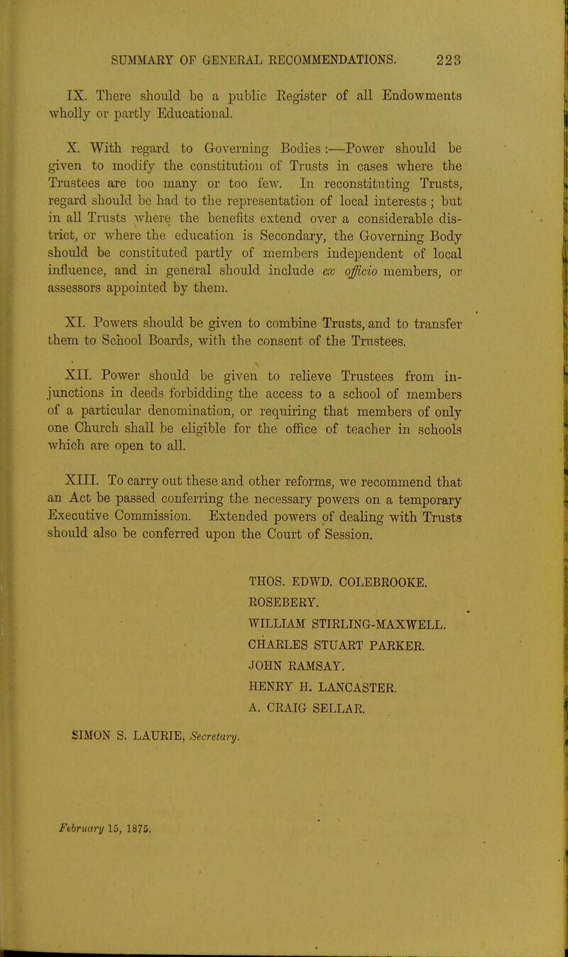 IX. There should be a public Eegister of all Endowments wholly or partly Educational. X. With regard to Governing Bodies:—Power should be given to modify the constitution of Trusts in cases where the Trustees are too many or too few. In reconstituting Trusts, regard should be had to the representation of local interests ; but in all Trusts where the benefits extend over a considerable dis- trict, or where the education is Secondary, the Governing Body should be constituted partly of members independent of local influence, and in general should include ex officio members, or assessors appointed by them. XI. Powers should be given to combine Trusts, and to transfer them to School Boards, with the consent of the Trustees. XII. Power should be given to relieve Trustees from in- junctions in deeds forbidding the access to a school of members of a particular denomination, or requiring that members of only one Church shall be eligible for the olSice of teacher in schools which are open to all. XIII. To carry out these and other reforms, we recommend that an Act be passed conferring the necessary powers on a temporary Executive Commission. Extended powers of dealing with Trusts should also be conferred upon the Court of Session. THOS. EDWD. COLEBROOKE. ROSEBERY. WILLIAM STIRLING-MAXWELL. CHARLES STUART PARKER. JOHN RAMSAY. HENRY H. LANCASTER. A. CRAIG SELLAR. SIMON S. LAURIE, Secretary. February 15, 1875,