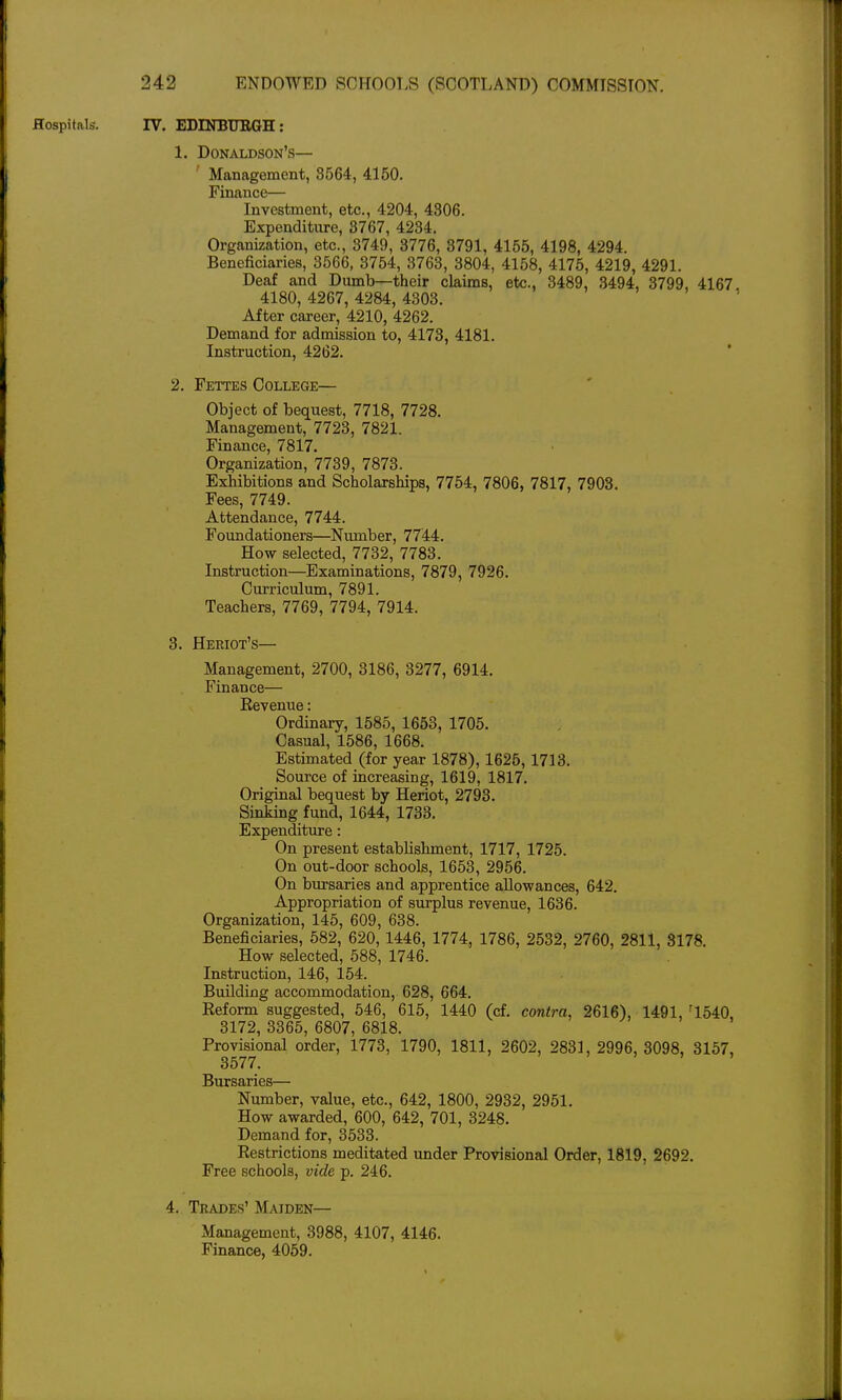 Hospitals. IV. EDINBUBGH: 1. Donaldson's— Management, 3564, 4150. Finance— Investment, etc., 4204, 4306. Expenditure, 3767, 4234. Organization, etc., 3749, 3776, 3791, 4155, 4198, 4294. Beneficiaries, 3566, 3754, 3763, 3804, 4158, 4175, 4219, 4291. Deaf and Dumb—their claims, etc., 3489, 3494, 3799, 4167, 4180, 4267, 4284, 4303. After career, 4210, 4262. Demand for admission to, 4173, 4181. Instruction, 4262. ' 2. Fettes College— Object of bequest, 7718, 7728. Management, 7723, 7821. Finance, 7817. Organization, 7739, 7873. Exhibitions and Scholarships, 7754, 7806, 7817, 7903, Fees, 7749. Attendance, 7744. Foundationers—Number, 7744. How selected, 7732, 7783. Instruction—Examinations, 7879, 7926. Curriculum, 7891. Teachers, 7769, 7794, 7914. 3. Heriot's— Management, 2700, 3186, 3277, 6914. Finance— Revenue; Ordinary, 1585, 1653, 1705. Casual, 1586, 1668. Estimated (for year 1878), 1625, 1713. Source of increasing, 1619, 1817. Original bequest by Heriot, 2793. Sinking fund, 1644, 1733. Expenditure: On present establishment, 1717, 1725. On out-door schools, 1653, 2956. On bursaries and apprentice allowances, 642. Appropriation of surplus revenue, 1636. Organization, 145, 609, 638. Beneficiaries, 582, 620,1446, 1774, 1786, 2532, 2760, 2811, 3178. How selected, 588, 1746. Instruction, 146, 154. Building accommodation, 628, 664. Reform suggested, 546, 615, 1440 (cf, contra, 2616), 1491, '1540, 3172, 3365, 6807, 6818. Provisional order, 1773, 1790, 1811, 2602, 2831, 2996, 3098, 3157, 3577. Bursaries— Number, value, etc., 642, 1800, 2932, 2951. How awarded, 600, 642, 701, 3248. Demand for, 3533. Restrictions meditated under Provisional Order, 1819, 2692. Free schools, vide p. 246. 4. Trades' Maiden— Management, 3988, 4107, 4146. Finance, 4059.