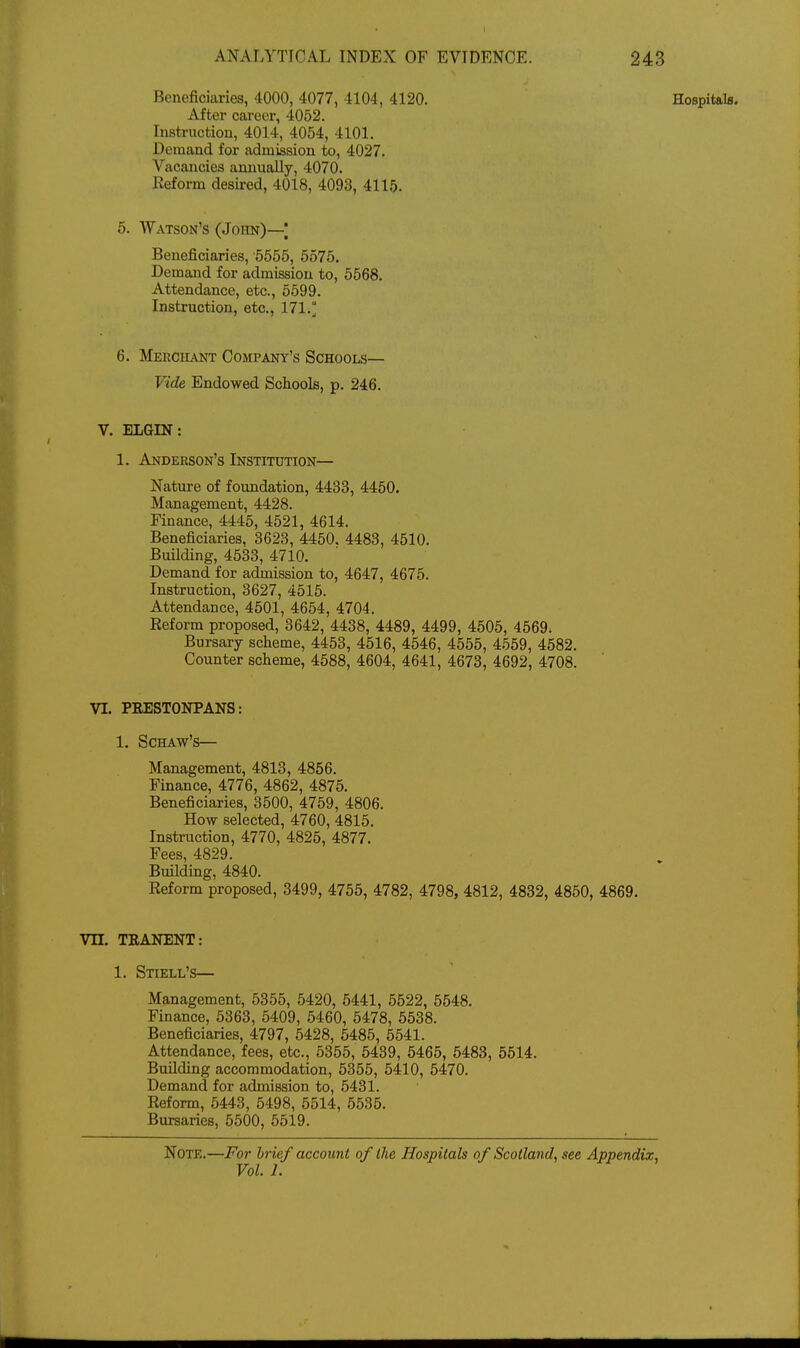 Beneficiaries, 4000, 4077, 4104, 4120. Hospitals. After cai'eer, 4052. Instruction, 4014, 4054, 4101, Demand for admission to, 4027. Vacancies annually, 4070. Keform desired, 4018, 4093, 4115. 5. Watson's (John)—| Beneficiaries, 5556, 5575. Demand for admission to, 5568. Attendance, etc., 5599. Instruction, etc., 171.° 6. Merchant Company's Schools— Vide Endowed Schools, p. 246. V. ELGIN: 1. Anderson's Institution— Nature of foundation, 4433, 4450. Management, 4428. Finance, 4445, 4521, 4614. Beneficiaries, 3623, 4450. 4483, 4510. Building, 4533, 4710. Demand for admission to, 4647, 4675. Instruction, 3627, 4515. Attendance, 4501, 4654, 4704. Eeform proposed, 3642, 4438, 4489, 4499, 4505, 4569. Bursary scheme, 4453, 4516, 4546, 4555, 4559, 4682. Counter scheme, 4688, 4604, 4641, 4673, 4692, 4708. VI. PRESTONPANS: 1. SCHAW'S— Management, 4813, 4856. Finance, 4776, 4862, 4875. Beneficiaries, 3500, 4759, 4806. How selected, 4760, 4815. Instruction, 4770, 4825, 4877. Fees, 4829. Building, 4840. Reform proposed, 3499, 4756, 4782, 4798, 4812, 4832, 4860, 4869. Vn. TRANENT: 1. Stiell's— Management, 5356, 5420, 5441, 5522, 6648. Finance, 5363, 5409, 5460, 5478, 5538. Beneficiaries, 4797, 5428, 5485, 5541. Attendance, fees, etc., 5355, 6439, 5465, 6483, 5614. Building accommodation, 5355, 5410, 5470. Demand for admission to, 6431. Reform, 5443, 5498, 5514, 5635. Bursaries, 5500, 5619. Note.—For Irief account of the Hospitals of Scotland, see Appendix, Vol. 1.
