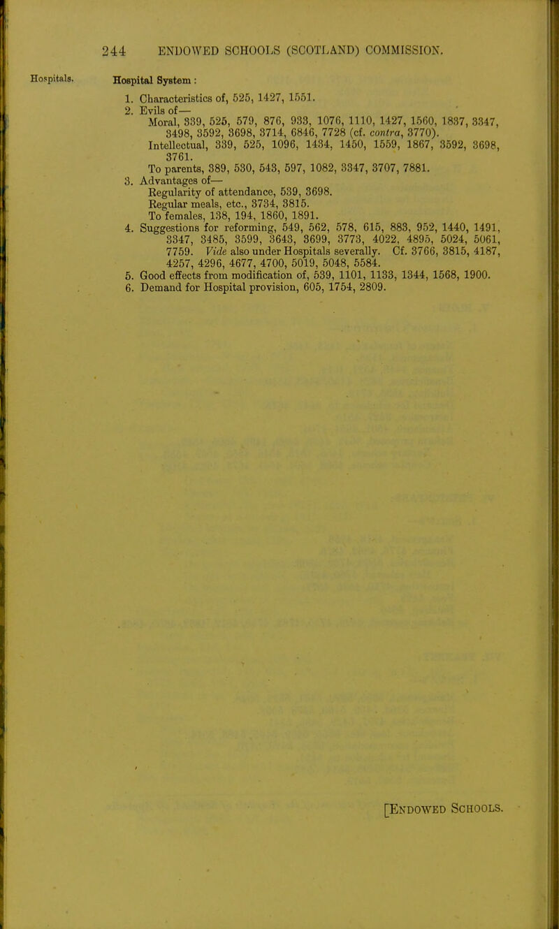 Hospital System: 1. Characteristics of, 525, 1427, 155L 2. Evils of— Moral, 839, 526, 579, 876, 933, 1076, 1110, 1427, 1560, 1837, 3347, 3498, 3592, 3698, 3714, 6846, 7728 (cf. contra, 3770). Intellectual, 339, 525, 1096, 1434, 1450, 1559, 1867, 3592, 3698, 3761. To parents, 389, 530, 543, 597, 1082, 3347, 3707, 7881. 3. Advantages of— Regularity of attendance, 539, 3698. Regular meals, etc., 3734, 3815. To females, 138, 194, 1860, 1891. 4. Suggestions for reforming, 549, 562, 578, 615, 883, 952, 1440, 1491, 3347, 3485, 3599, 3643, 3699, 3773, 4022, 4895, 5024, 5061, 7759. Vide also under Hospitals severally. Cf. 3766, 3815, 4187, 4257, 4296, 4677, 4700, 5019, 5048, 5584. 5. Good effects from modification of, 539, 1101, 1133, 1344, 1568, 1900. 6. Demand for Hospital provision, 605, 1754, 2809. [Endowed Schools.