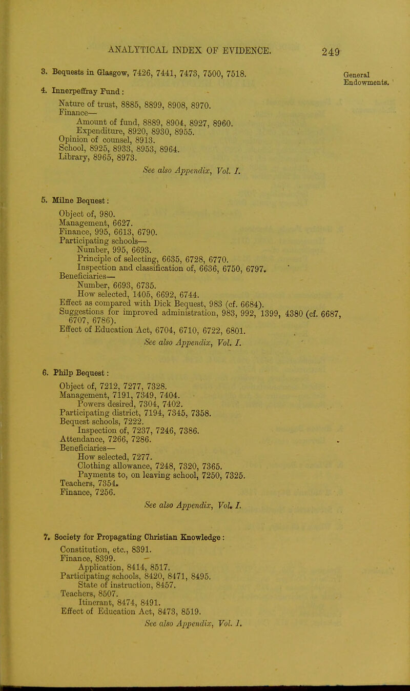 3. Bequests in Glasgow, 7426, 7441, 7473, 7600, 7518. 4. Innerpeffiay Fiind: Nature of trust, 8885, 8899, 8908, 8970. Finance— Amount of fund, 8889, 8904, 8927, 8960. Expenditure, 8920, 8930, 8955. Opinion of counsel, 8913. School, 8925, 8933, 8953, 8964. Library, 8965, 8973. See also Appendix, Vol I. 5. Milne Bequest: Object of, 980. Management, 6627. Finance, 995, 6613, 6790. Participating schools— Number, 995, 6693. Principle of selecting, 6635, 6728, 6770. Inspection and classification of, 6636, 6750, 6797. Beneficiaries— Number, 6693, 6735. How selected, 1405, 6692, 6744. Effect as compared with Dick Bequest, 983 (cf. 6684). Suggestions for improved administration, 983, 992, 1399, 4380 fcf. 6687. 6707, 6786). ' > > > v. , Effect of Education Act, 6704, 6710, 6722, 6801. See also Appendix, Vol. J. 6. Philp Bequest: Object of, 7212, 7277, 7328. Management, 7191, 7349, 7404. Powers desired, 7304, 7402. Participating district, 7194, 7345, 7358. Bequest schools, 7222. Inspection of, 7237, 7246, 7386. Attendance, 7266, 7286. Beneficiaries— How selected, 7277. Clothing allowance, 7248, 7320, 7365. Payments to, on leaving school, 7250, 7325. Teachers, 7354. Finance, 7256. See also Appendix, Vol* I. If, Society for Propagating Christian Knowledge: Constitution, etc., 8391. Finance, 8399. Application, 8414, 8517. Participating schools, 8420, 8471, 8495. State of instruction, 8457. Teachers, 8507. Itinerant, 8474, 8491. Effect of Education Act, 8473, 8519. See also Appendix, Vol. 1. General Endowments. '