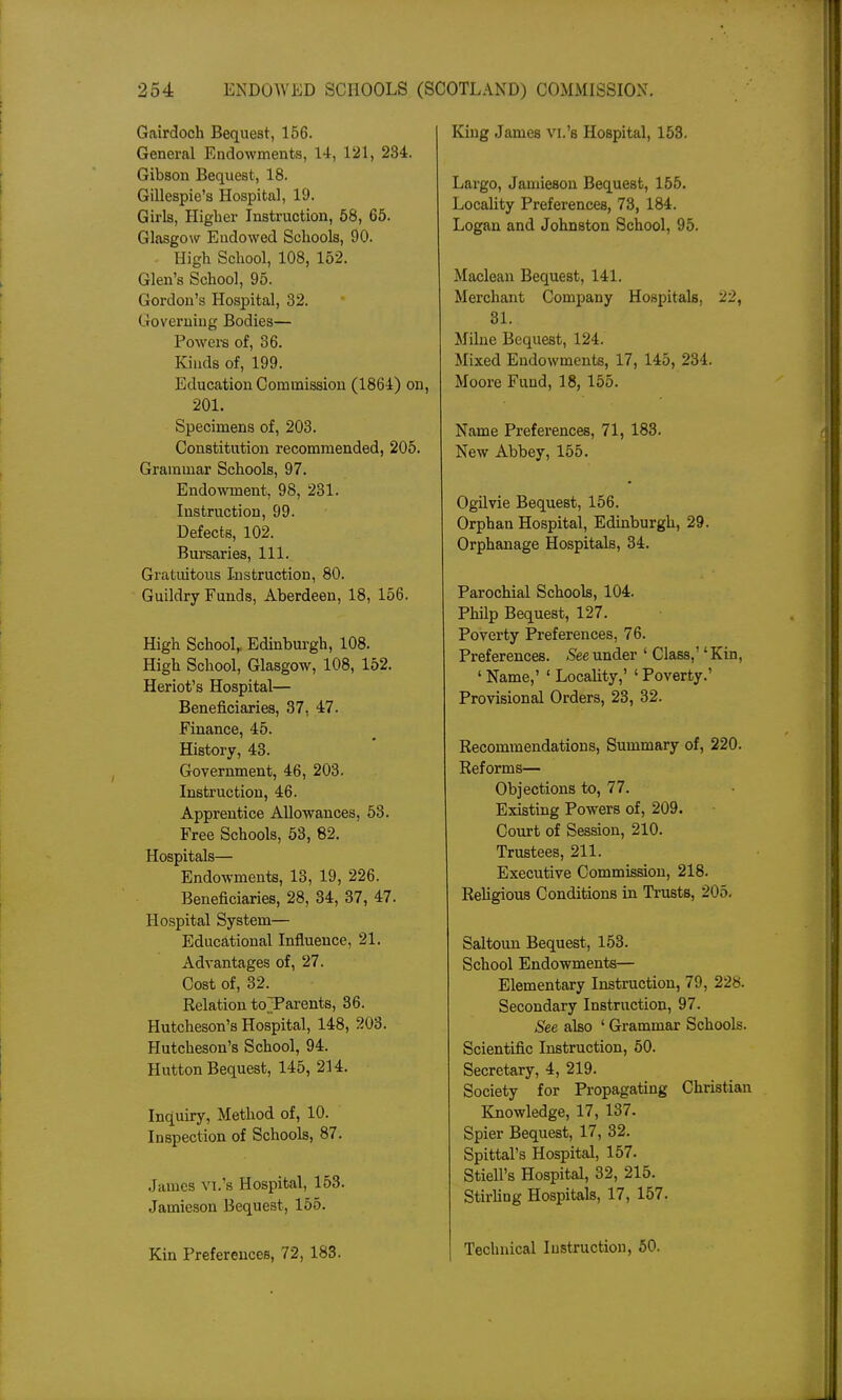 Gairdoch Bequest, 156. General Endowments, 14, 121, 234. Gibson Bequest, 18. Gillespie's Hospital, 19. Girls, Higher Instruction, 58, 65. Glasgow Endowed Schools, 90. High School, 108, 152. Glen's School, 95. Gordon's Hospital, 32. Governing Bodies— Powere of, 36. Kinds of, 199. Education Commission (1864) on, 201. Specimens of, 203. Constitution recommended, 205. Grammar Schools, 97. Endowment, 98, 231. Instruction, 99. Defects, 102. Bursaries, 111. Gratuitous Instruction, 80. Guildry Funds, Aberdeen, 18, 156. High School, Edinburgh, 108. High School, Glasgow, 108, 152. Heriot's Hospital— Beneficiaries, 37, 47. Finance, 45. History, 43. Government, 46, 203. Instruction, 46. Apprentice Allowances, 53. Free Schools, 53, 82. Hospitals— Endowments, 13, 19, 226. Beneficiaries, 28, 34, 37, 47. Hospital System— Educational Influence, 21. Advantages of, 27. Cost of, 32. Relation toTarents, 36. Hutcheson's Hospital, 148, 203. Hutcheson's School, 94. Hutton Bequest, 145, 214. Inquiry, Method of, 10. Inspection of Schools, 87. .James Vl.'s Hospital, 153. Jamieson Bequest, 155. Kin Preferences, 72, 183. King James vi.'s Hospital, 153. Largo, Jamieson Bequest, 155. Locality Preferences, 73, 184. Logan and Johnston School, 95. Maclean Bequest, 141. Merchant Company Hospitals, 22, 31. [Milne Bequest, 124. Mixed Endowments, 17, 145, 234. Moore Fund, 18, 155. Name Preferences, 71, 183. New Abbey, 155. Ogilvie Bequest, 156. Orphan Hospital, Edinburgh, 29. Orphanage Hospitals, 34. Parochial Schools, 104. Philp Bequest, 127. Poverty Preferences, 76. Preferences. 5eeunder ' Class,' 'Kin, ' Name,' ' Locality,' ' Poverty.' Provisional Orders, 23, 32. Recommendations, Summary of, 220. Reforms— Objections to, 77. Existing Powers of, 209. Court of Session, 210. Trustees, 211. Executive Commission, 218. Religious Conditions in Ti-usts, 205, Saltoun Bequest, 153. School Endowments— Elementary Instruction, 79, 228. Secondary Instruction, 97. See also ' Grammar Schools. Scientific Instruction, 50. Secretary, 4, 219. Society for Propagating Christian Knowledge, 17, 137. Spier Bequest, 17, 32. Spittal's Hospital, 157. Stiell's Hospital, 32, 215. Stirfing Hospitals, 17, 157. Technical Instruction, 50.