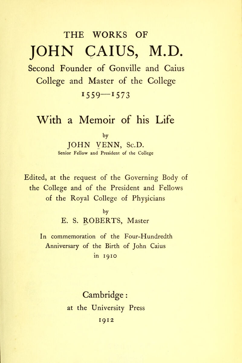 JOHN CAIUS, M.D. Second Founder of Gonville and Caius College and Master of the College 1559—1573 With a Memoir of his Life by JOHN VENN, Sc.D. Senior Fellow and President of the College Edited, at the request of the Governing Body of the College and of the President and Fellows of the Royal College of Physicians by E. S. ROBERTS, Master In commemoration of the Four-Hundredth Anniversary of the Birth of John Caius in 1910 Cambridge: at the University Press 1912