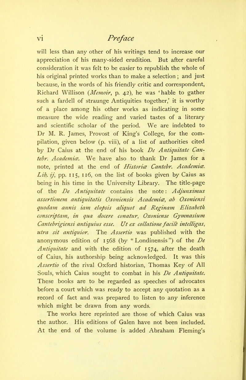 will less than any other of his writings tend to increase our appreciation of his many-sided erudition. But after careful consideration it was felt to be easier to republish the whole of his original printed works than to make a selection ; and just because, in the words of his friendly critic and correspondent, Richard Willison {Memoir, p. 42), he was 'hable to gather such a fardell of straunge Antiquities together,' it is worthy of a place among his other works as indicating in some measure the wide reading and varied tastes of a literary and scientific scholar of the period. We are indebted to Dr M. R. James, Provost of King's College, for the com- pilation, given below (p. viii), of a list of authorities cited by Dr Caius at the end of his book De Antiquitate Can- tebr. AcademicB. We have also to thank Dr James for a note, printed at the end of Historic Caniebr. Academice. Lib. ij\ pp. 115, 116, on the list of books given by Caius as being in his time in the University Library. The title-page of the De Antiquitate contains the note: Adjunximus assertioneni afitiquitatis Oxofiiettsis Acadcm.i(B, ab Oxoniensi qiiodani Minis iam elapsis aliquot ad Reginam Elizabeth conscriptani, in qua docere conatur, Oxoniense Gymnasium Cantebrigiensi antiquius esse. Ut ex collatione facile intelligas, utra sit antiquior. The Assertio was published with the anonymous edition of 1568 (by  Londinensis) of the De Antiquitate and with the edition of 1574, after the death of Caius, his authorship being acknowledged. It was this Assertio of the rival Oxford historian, Thomas Key of All Souls, which Caius sought to combat in his De Antiquitate. These books are to be regarded as speeches of advocates before a court which was ready to accept any quotation as a record of fact and was prepared to listen to any inference which might be drawn from any words. The works here reprinted are those of which Caius was the author. His editions of Galen have not been included. At the end of the volume is added Abraham Fleming's