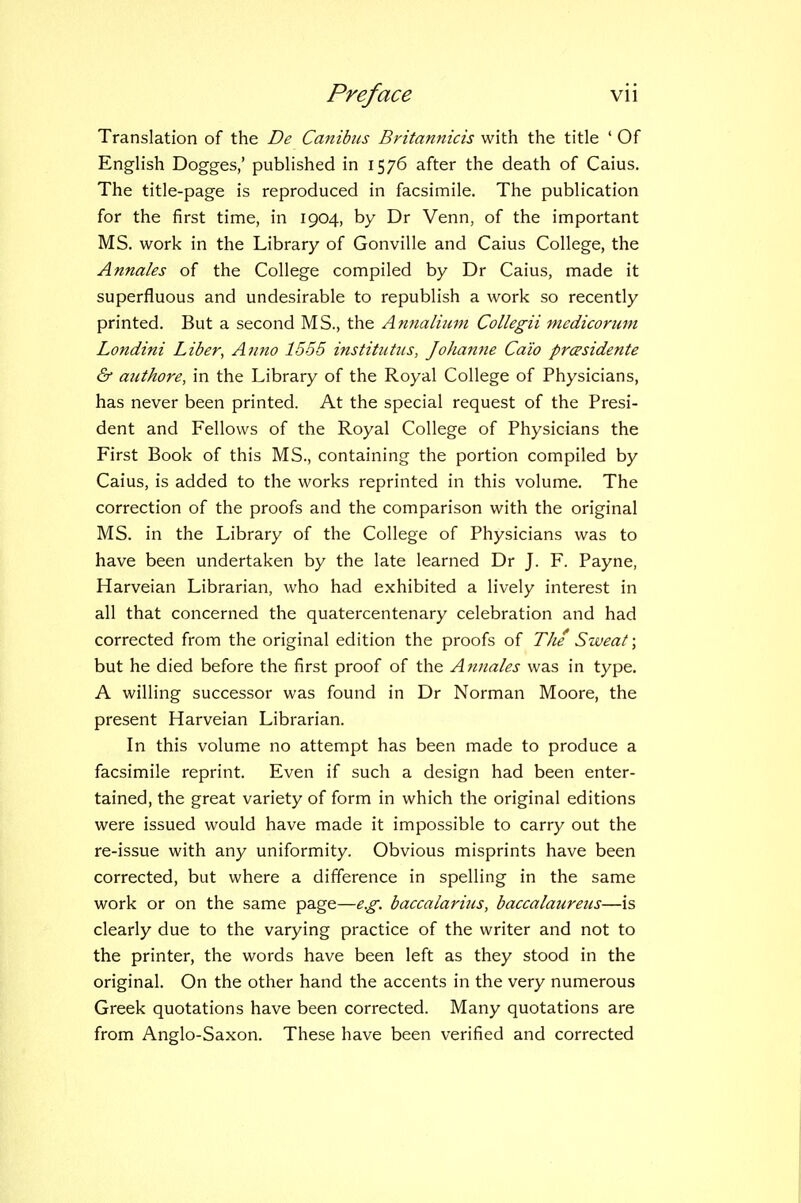 Translation of the De Canibiis Britannicis with the title ' Of English Dogges,' published in 1576 after the death of Caius. The title-page is reproduced in facsimile. The publication for the first time, in 1904, by Dr Venn, of the important MS. work in the Library of Gonville and Caius College, the Annales of the College compiled by Dr Caius, made it superfluous and undesirable to republish a work so recently printed. But a second MS., the Annalium Collegii medicorimi Londini Liber, Anno 1555 institiittis, Johanne Ca'io prcesidente & aiithore, in the Library of the Royal College of Physicians, has never been printed. At the special request of the Presi- dent and Fellows of the Royal College of Physicians the First Book of this MS., containing the portion compiled by Caius, is added to the works reprinted in this volume. The correction of the proofs and the comparison with the original MS. in the Library of the College of Physicians was to have been undertaken by the late learned Dr J. F. Payne, Harveian Librarian, who had exhibited a lively interest in all that concerned the quatercentenary celebration and had corrected from the original edition the proofs of The Sweat; but he died before the first proof of the Atiiiales was in type. A willing successor was found in Dr Norman Moore, the present Harveian Librarian. In this volume no attempt has been made to produce a facsimile reprint. Even if such a design had been enter- tained, the great variety of form in which the original editions were issued would have made it impossible to carry out the re-issue with any uniformity. Obvious misprints have been corrected, but where a difference in spelling in the same work or on the same page—e.g. baccalarius, baccalaurens—is clearly due to the varying practice of the writer and not to the printer, the words have been left as they stood in the original. On the other hand the accents in the very numerous Greek quotations have been corrected. Many quotations are from Anglo-Saxon. These have been verified and corrected