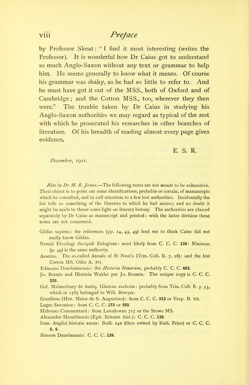 by Professor Skeat:  I find it most interesting (writes the Professor). It is wonderful how Dr Caius got to understand so much Anglo-Saxon without any text or grammar to help him. He seems generally to know what it means. Of course his grammar was shaky, as he had so little to refer to. And he must have got it out of the MSS., both of Oxford and of Cambridge ; and the Cotton MSS., too, wherever they then were. The trouble taken by Dr Caius in studying his Anglo-Saxon authorities we may regard as typical of the zest with which he prosecuted his researches in other branches of literature. Of his breadth of reading almost every page gives evidence, E. S. R. December^ 1911. Note by Dr M. R. James.—The following notes are not meant to be exhaustive. Their object is to point out some identifications, probable or certain, of manuscripts which he consulted, and to call attention to a few lost authorities. Incidentally the list tells us something of the libraries to which he had access; and no doubt it might be made to throw some light on literary history. The authorities are classed separately by Dr Caius as manuscript and printed: with the latter division these notes are not concerned. Gildas sapiens: the references (pp. 14, 43, 49) lead me to think Caius did not really know Gildas. Nennii Elvodugi discipuli Eulogium: most likely from C. C. C. 139: Ninianus (p. 49) is the same authority. Asserus. The so-called Annals of St Neot's (Trin. Coll. R. 7. 28): and the lost Cotton MS. Otho A. xii. Edmerus Dorobernensis: the Historia Novortim, probably C. C. C. 462. Jo. Bramis and Historia Waldei per Jo. Bramin. The unique copy is C. C. C. 329. Gul. Malmesbury de Antiq. Glaston. ecclesiae: probably from Trin. Coll. R. 5. 53, which in 1565 belonged to Will. Bowyer. Gocelinus (Hist. Maior de S. Augustino): from C. C. C. 312 or Vesp. B. XX. Leges Saxonicae: from C. C. C. 173 or 383. Hidenses Commentarii: from Lansdowne 717 or the Stowe MS. Alexander Hessebiensis (Epit. Britann. hist.): C. C. C. 138. loan. Anglici historia aurea: Bodl. 240 (then owned by Rich. Price) or C. C. C. 6, 6. Simeon Dunelmensis: C. C. C. 139.