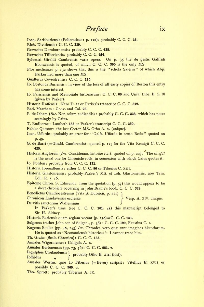 loan. Sarisburiensis (Policraticus: p. 120): probably C. C. C. 46. Rich. Divisiensis: C. C. C. 339. Gervasius Dorobornensis: probably C. C. C. 438. Gervasius Tilberiensis: probably C. C. C. 414. Syluestri Giraldi Cambrensis varia opera. On p. 35 the de gestis Galfridi Eboracensis is quoted, of which C. C. C. 390 is the only MS. Flos medicinae: p. 132 shows that this is the schola Salemi of which Abp. Parker had more than one MS. Gualterus Coventrensis: C. C. C. 176. lo. Bostonus Buriensis : in view of the loss of all early copies of Boston this entry has some interest. lo. Parisiensis and Memoriale historiarum: C. C. C. 60 and Univ. Libr. li. 2. 18 (given by Parker). Historia Roffensis: Nero D. II or Parker's transcript C. C C. 342. Rad. Marrham: Gonv. and Cai. 26. P. de Icham {Inc. Non solum audiendis) : probably C. C. C. 338, which has notes seemingly by Caius. T. Rudbome: Lambeth 183 or Parker's transcript C. C. C. 350. Fabius Questor: the lost Cotton MS. Otho A. x. (unique). loan. UfTorde: probably an error for  Galfr. Ufforde in scuto Bedse quoted on p. 49. G. de Barri (=Girald. Cambrensis): quoted p. 123 for the Vita Remigii C. C. C. 426. Historia Anglorum {Inc. Considerans historiae etc.): quoted on p. 227. The incipit is the usual one for Chronicle-rolls, in connexion with which Caius quotes it. lo. Fordon: probably from C. C. C. 171. Historia loreuallensis: either C. C. C. 96 or Tiberius C xiii. Historia Glastoniensis: probably Parker's MS. of loh. Glastoniensis, now Trin. Coll. R. 5. 16. Epitome Chron. S. Edmundi: from the quotation (p. 57) this would appear to be a short chronicle occurring in John Brame's book, C. C. C. 329. Benedictus Claudiocestrensis (Vita S. Dubricii, p. ni) De vitis sanctorum Wallensium J In Parker's time (see C. C. C. 101. 45) this manuscript belonged to Sir H. Sidney. Historia Buriensis quam regiam vocant (p. 230) = C. C. C. 251. Sulgenus (rather John son of Sulgen., p. 36): C- C. C 199, Faustina C. I. Rogerus Boulus (pp. 40, I43) Inc. Chronica vero quae sunt imagines historiarum. He is quoted as ' Neonamiensis historicus': I cannot trace him. Th. Graius (Scala Chronica): C. C. C. 133. Annales Wigomienses: Caligula A. X. Annales Burtonenses (pp. 73, 76): C. C. C. 281. 2. Annales Westm. quos lo Fiberius ( = Bever) scripsit: Vitellius E. xvn or possibly C. C. C. 369. 2. Tho. Sprott: probably Tiberius A. ix. Chronicon Landavensis ecclesise probably Otho B. xiil (lost).