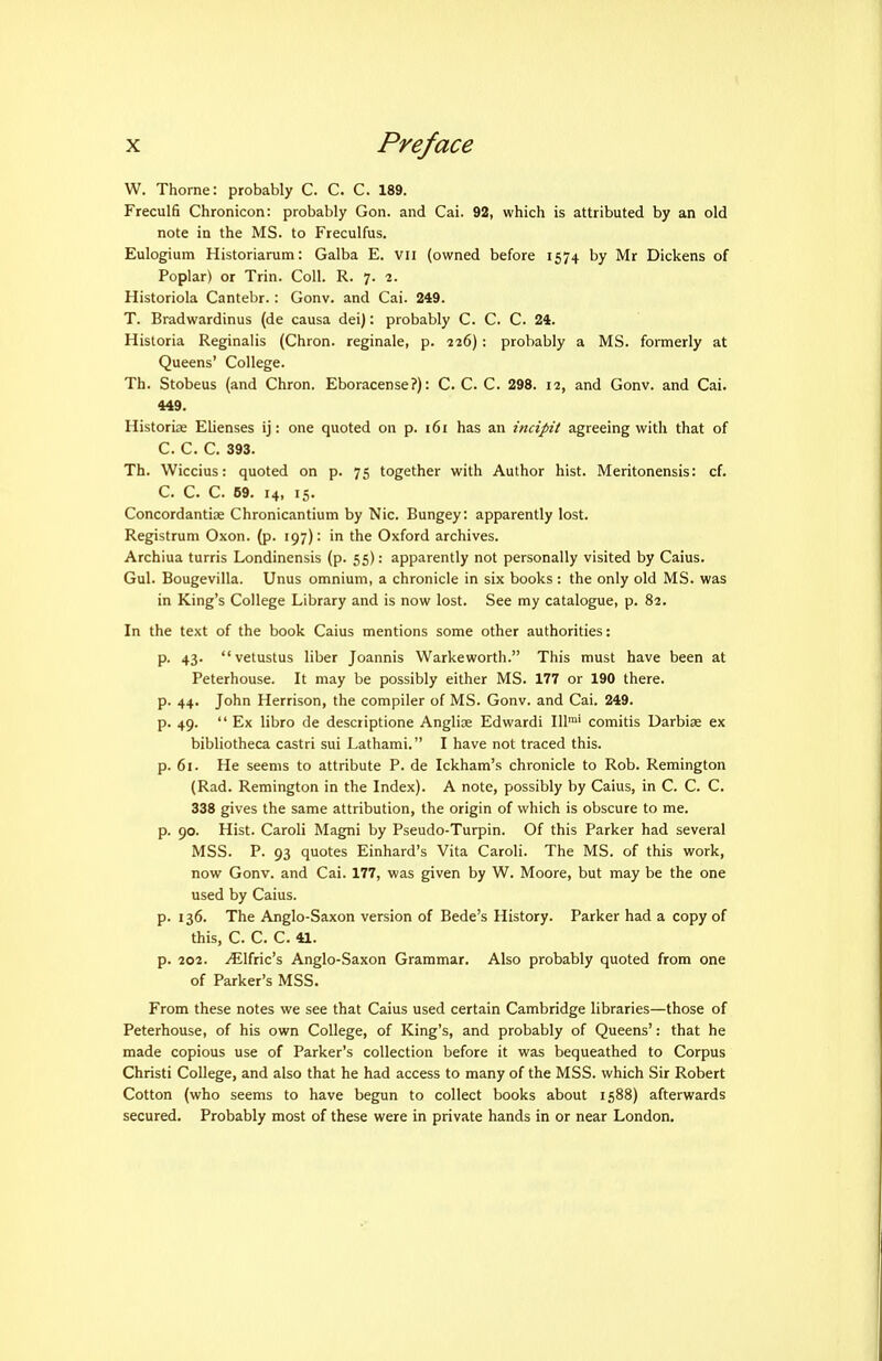 W. Thome: probably C. C. C. 189. Freculfi Chronicon: probably Gon. and Cai. 92, which is attributed by an old note in the MS. to Freculfus. Eulogium Historiarum: Galba E. Vii (owned before 1574 by Mr Dickens of Poplar) or Trin. Coll. R. 7. 2. Historiola Cantebr.: Gonv. and Cai. 249. T. Bradwardinus (de causa dei): probably C. C. C. 24. Historia Reginalis (Chron. reginale, p. 226): probably a MS. formerly at Queens' College. Th. Stobeus (and Chron. Eboracense?): C. C. C. 298. 12, and Gonv. and Cai. 449. Historiae Elienses ij: one quoted on p. 161 has an incipit agreeing with that of C. C. C. 393. Th. Wiccius: quoted on p. 75 together with Author hist. Meritonensis: of. C. C. C. 69. 14, 15. Concordantiae Chronicantium by Nic. Bungey: apparently lost. Registrum Oxon. (p. 197): in the Oxford archives. Archiua turris Londinensis (p. 55): apparently not personally visited by Caius. Gul. Bougevilla. Unus omnium, a chronicle in six books : the only old MS. was in King's College Library and is now lost. See my catalogue, p. 82. In the text of the book Caius mentions some other authorities: p. 43. vetustus liber Joannis Warkeworth. This must have been at Peterhouse. It may be possibly either MS. 177 or 190 there, p. 44. John Herrison, the compiler of MS. Gonv. and Cai. 249. p. 49.  Ex libro de descriptione Anglise Edwardi 111™' comitis Uarbiae ex bibliotheca castri sui Lathami. I have not traced this, p. 61. He seems to attribute P. de Ickham's chronicle to Rob. Remington (Rad. Remington in the Index). A note, possibly by Caius, in C. C. C. 338 gives the same attribution, the origin of which is obscure to me. p. 90. Hist. Caroli Magni by Pseudo-Turpin. Of this Parker had several MSS. P. 93 quotes Einhard's Vita Caroli. The MS. of this work, now Gonv. and Cai. 177, was given by W. Moore, but may be the one used by Caius. p. 136. The Anglo-Saxon version of Bede's History. Parker had a copy of this, C. C. C. 41. p. 202. ^Ifric's Anglo-Saxon Grammar. Also probably quoted from one of Parker's MSS. From these notes we see that Caius used certain Cambridge libraries—those of Peterhouse, of his own College, of King's, and probably of Queens': that he made copious use of Parker's collection before it was bequeathed to Corpus Christi College, and also that he had access to many of the MSS. which Sir Robert Cotton (who seems to have begun to collect books about 1588) afterwards secured. Probably most of these were in private hands in or near London.