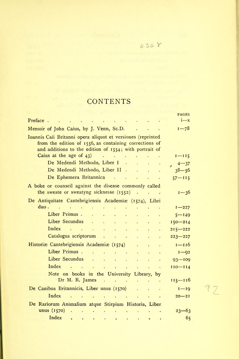 CONTENTS PAGES Preface i—x Memoir of John Caius, by J. Venn, Sc.D. . . . i—78 loannis Caii Britanni opera aliquot et versiones (reprinted from the edition of 1556, as containing corrections of and additions to the edition of 1554; with portrait of Caius at the age of 43) i—115 De Medendi Methodo, Liber I . . . . 4—37 De Medendi Methodo, Liber II . . . . 38—56 De Ephemera Britannica 57—115 A boke or counseil against the disease commonly called the sweate or sweatyng sicknesse (1552) . . . i—36 De Antiquitate Cantebrigiensis Academiae (1574), Libri duo I—227 Liber Primus 5—149 Liber Secundus 150—214 Index 215—222 Catalogus scriptorum 223—227 Historicc Cantebrigiensis Academiae (1574) . . . i—116 Liber Primus i—92 Liber Secundus 93—109 Index no—114 Note on books in the University Library, by Dr M. R. James 115—116 De Canibus Britannicis, Liber unus (1570) . . . i—19 Index 20—21 De Rariorum Animalium atque Stirpium Historia, Liber unus (1570) 23—63 Index 65