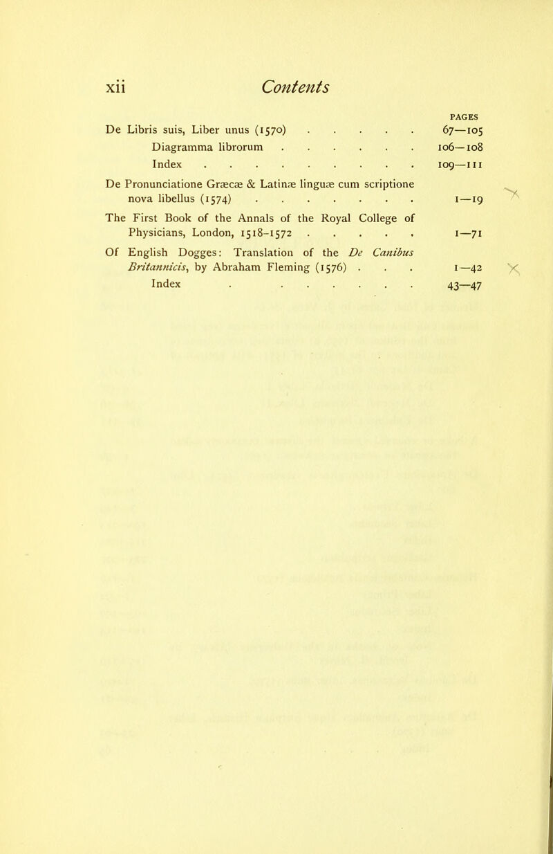 PAGES De Libris suis, Liber unus (1570) 67—105 Diagramma librorum 106—108 Index 109—III De Pronunciatione Graecae & Latinae linguae cum scriptione nova libellus (1574) i—19 ^ The First Book of the Annals of the Royal College of Physicians, London, 1518-1572 i—71 Of English Dogges: Translation of the De Canibiis Britatmicis^ by Abraham Fleming (1576) . . . 1—42 X Index . 43—47