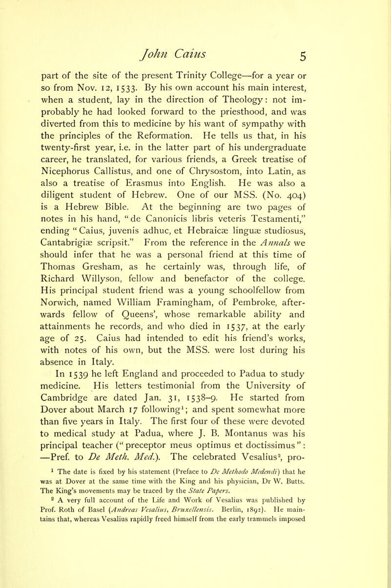 part of the site of the present Trinity College—for a year or so from Nov. 12, 1533. By his own account his main interest, when a student, lay in the direction of Theology: not im- probably he had looked forward to the priesthood, and was diverted from this to medicine by his want of sympathy with the principles of the Reformation. He tells us that, in his twenty-first year, i.e. in the latter part of his undergraduate career, he translated, for various friends, a Greek treatise of Nicephorus Callistus, and one of Chrysostom, into Latin, as also a treatise of Erasmus into English. He was also a diligent student of Hebrew. One of our MSS. (No. 404) is a Hebrew Bible. At the beginning are two pages of notes in his hand,  de Canonicis libris veteris Testamenti, ending Caius, juvenis adhuc, et Hebraicae linguae studiosus, Cantabrigiae scripsit. From the reference in the Annals we should infer that he was a personal friend at this time of Thomas Gresham, as he certainly was, through life, of Richard Willyson, fellow and benefactor of the college. His principal student friend was a young schoolfellow from Norwich, named William Framingham, of Pembroke, after- wards fellow of Queens', whose remarkable ability and attainments he records, and who died in 1537, at the early age of 25. Caius had intended to edit his friend's works, with notes of his own, but the MSS. were lost during his absence in Italy. In 1539 he left England and proceeded to Padua to study medicine. His letters testimonial from the University of Cambridge are dated Jan. 31, 1538-9. He started from Dover about March 17 following'; and spent somewhat more than five years in Italy. The first four of these were devoted to medical study at Padua, where J. B. Montanus was his principal teacher ( preceptor mens optimus et doctissimus  : —Pref. to De Meth. Med.). The celebrated Vesalius^, pro- ' The date is fixed by his statement (Preface to De Methodo Medmdi) that he was at Dover at the same time with the King and his physician, Dr W. Butts. The King's movements may be traced by the State Papers. ^ A very full account of the Life and Work of Vesalius was published by Prof. Roth of Basel (Andreas Vesalius, Bruxellensis. Berlin, 1892). He main- tains that, whereas Vesalius rapidly freed himself from the early trammels imposed