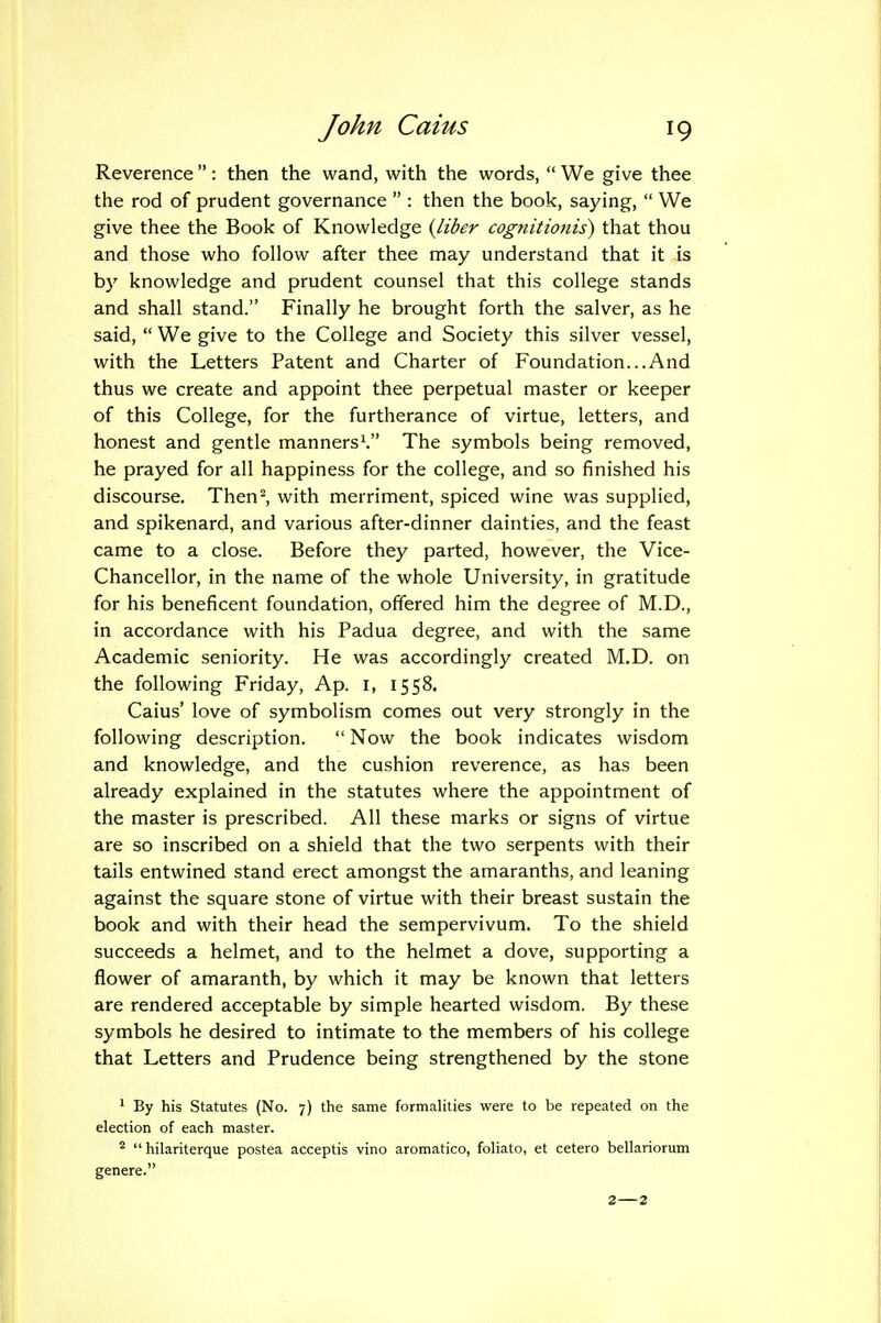 Reverence : then the wand, with the words,  We give thee the rod of prudent governance  : then the book, saying,  We give thee the Book of Knowledge (liber cognitionis) that thou and those who follow after thee may understand that it is by knowledge and prudent counsel that this college stands and shall stand. Finally he brought forth the salver, as he said,  We give to the College and Society this silver vessel, with the Letters Patent and Charter of Foundation...And thus we create and appoint thee perpetual master or keeper of this College, for the furtherance of virtue, letters, and honest and gentle manners^ The symbols being removed, he prayed for all happiness for the college, and so finished his discourse, Then^ with merriment, spiced wine was supplied, and spikenard, and various after-dinner dainties, and the feast came to a close. Before they parted, however, the Vice- Chancellor, in the name of the whole University, in gratitude for his beneficent foundation, offered him the degree of M.D., in accordance with his Padua degree, and with the same Academic seniority. He was accordingly created M.D. on the following Friday, Ap. i, 1558. Caius' love of symbolism comes out very strongly in the following description.  Now the book indicates wisdom and knowledge, and the cushion reverence, as has been already explained in the statutes where the appointment of the master is prescribed. All these marks or signs of virtue are so inscribed on a shield that the two serpents with their tails entwined stand erect amongst the amaranths, and leaning against the square stone of virtue with their breast sustain the book and with their head the sempervivum. To the shield succeeds a helmet, and to the helmet a dove, supporting a flower of amaranth, by which it may be known that letters are rendered acceptable by simple hearted wisdom. By these symbols he desired to intimate to the members of his college that Letters and Prudence being strengthened by the stone 1 By his Statutes (No. 7) the same formalities were to be repeated on the election of each master. ^  hilariterque postea acceptis vino aromatico, foliato, et cetero bellariorum genere.
