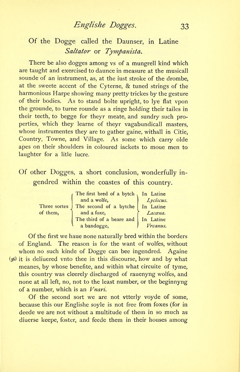 Of the Dogge called the Daunser, in Latine Saltator or Ty-mpanista. There be also dogges among vs of a mungrell kind which are taught and exercised to daunce in measure at the musical! sounde of an instrument, as, at the iust stroke of the drombe, at the sweete accent of the Cyterne, & tuned strings of the harmonious Harpe showing many pretty trickes by the gesture of their bodies. As to stand bolte upright, to lye flat vpon the grounde, to turne rounde as a ringe holding their tailes in their teeth, to begge for theyr meate, and sundry such pro- perties, which they learne of theyr vagabundicall masters, whose instrumentes they are to gather gaine, withall in Citie, Country, Towne, and Village. As some which carry olde apes on their shoulders in coloured iackets to moue men to laughter for a litle lucre. Of other Dogges, a short conclusion, wonderfully in- gendred within the coastes of this country. Of the first we haue none naturally bred within the borders of England. The reason is for the want of wolfes, without whom no such kinde of Dogge can bee ingendred. Againe it is deliuered vnto thee in this discourse, how and by what meanes, by whose benefite, and within what circuite of tyme, this country was cleerely discharged of rauenyng wolfes, and none at all left, no, not to the least number, or the beginnyng of a number, which is an Vnari, Of the second sort we are not vtterly voyde of some, because this our Englishe soyle is not free from foxes (for in deede we are not without a multitude of them in so much as diuerse keepe, foster, and feede them in their houses among The first bred of a bytch , In Latine and a wolfe, Lyciscus. Three sortes of them, The second of a bytche In Latine and a foxe, r Lacana. The third of a beare and In Latine a bandogge, / Vrcanus.