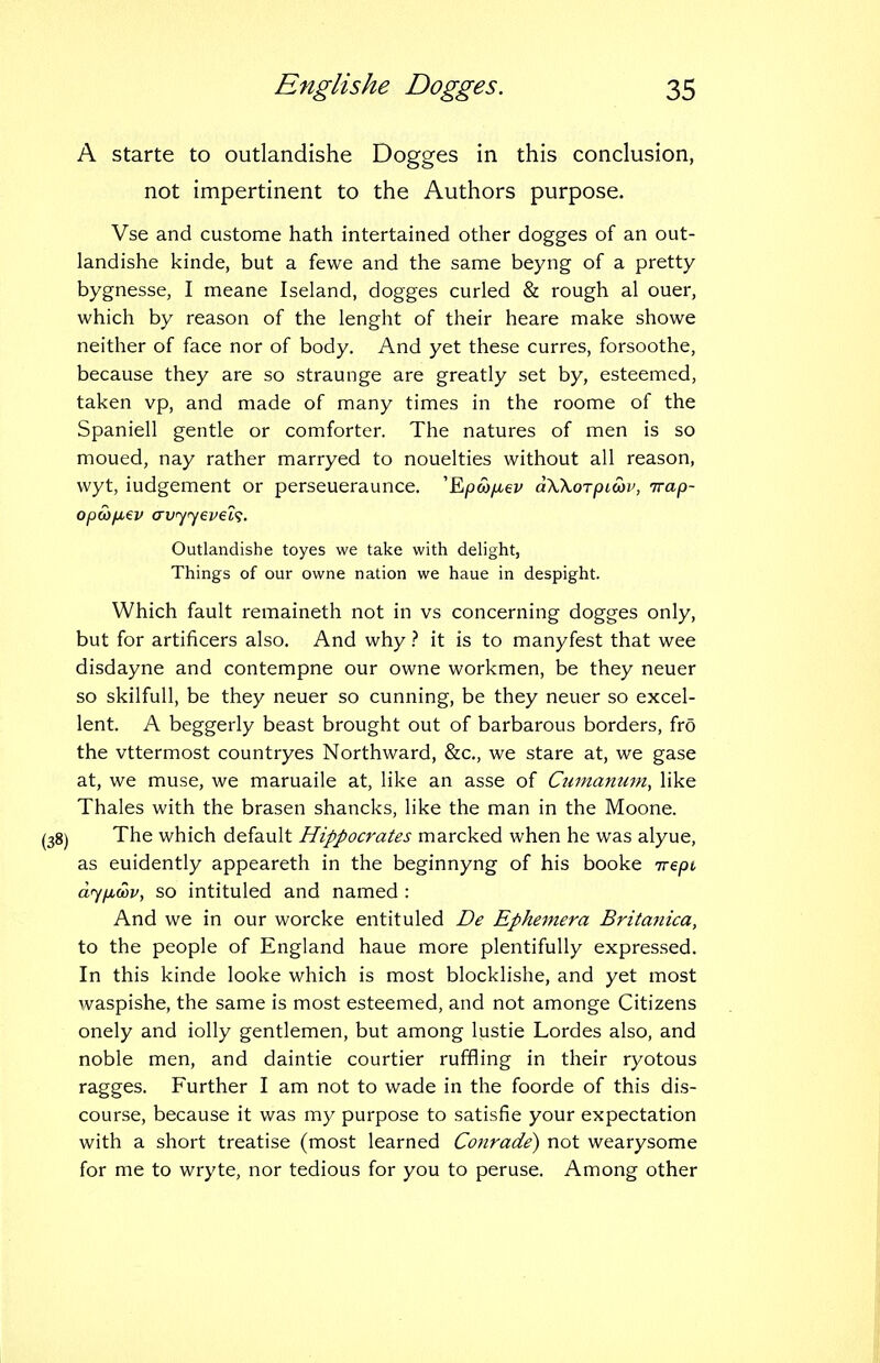 A starte to outlandishe Dogges in this conclusion, not impertinent to the Authors purpose. Vse and custome hath intertained other dogges of an out- landishe kinde, but a fewe and the same beyng of a pretty bygnesse, I meane Iseland, dogges curled & rough al ouer, which by reason of the lenght of their heare make showe neither of face nor of body. And yet these curres, forsoothe, because they are so straunge are greatly set by, esteemed, taken vp, and made of many times in the roome of the Spaniell gentle or comforter. The natures of men is so moued, nay rather marryed to nouelties without all reason, wyt, iudgement or perseueraunce. 'Epco/xev dWoTpLtop, irap- opco/ji€i> arvyyevei'i. Outlandishe toyes we take with delight, Things of our owne nation we haue in despight. Which fault remaineth not in vs concerning dogges only, but for artificers also. And why ? it is to manyfest that wee disdayne and contempne our owne workmen, be they neuer so skilfuU, be they neuer so cunning, be they neuer so excel- lent. A beggerly beast brought out of barbarous borders, fro the vttermost countryes Northward, &c., we stare at, we gase at, we muse, we maruaile at, like an asse of Cumanum, like Thales with the brasen shancks, like the man in the Moone. The which default Hippocrates marcked when he was alyue, as euidently appeareth in the beginnyng of his booke nrepi a7/ic3i/, so intituled and named : And we in our worcke entituled De Ephemera Britanica, to the people of England haue more plentifully expressed. In this kinde looke which is most blocklishe, and yet most waspishe, the same is most esteemed, and not amonge Citizens onely and iolly gentlemen, but among lustie Lordes also, and noble men, and daintie courtier ruffling in their ryotous ragges. Further I am not to wade in the foorde of this dis- course, because it was my purpose to satisfie your expectation with a short treatise (most learned Conrade) not wearysome for me to wryte, nor tedious for you to peruse. Among other