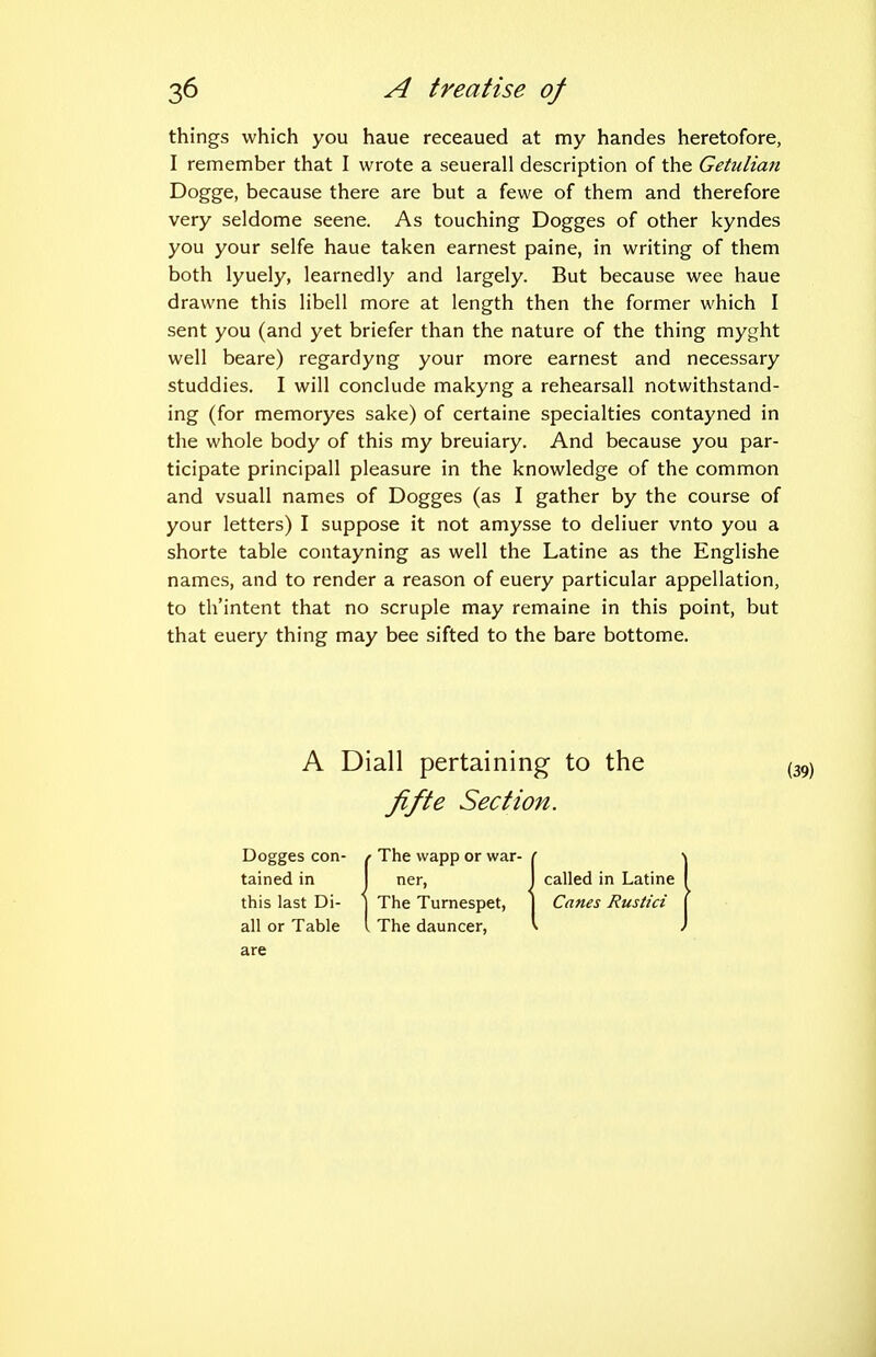 things which you haue receaued at my handes heretofore, I remember that I wrote a seuerall description of the Getulian Dogge, because there are but a fewe of them and therefore very seldome seene. As touching Dogges of other kyndes you your selfe haue taken earnest paine, in writing of them both lyuely, learnedly and largely. But because wee haue drawne this libell more at length then the former which I sent you (and yet briefer than the nature of the thing myght well beare) regardyng your more earnest and necessary studdies. I will conclude makyng a rehearsall notwithstand- ing (for memoryes sake) of certaine specialties contayned in the whole body of this my breuiary. And because you par- ticipate principall pleasure in the knowledge of the common and vsuall names of Dogges (as I gather by the course of your letters) I suppose it not amysse to deliuer vnto you a shorte table contayning as well the Latine as the Englishe names, and to render a reason of euery particular appellation, to th'intent that no scruple may remaine in this point, but that euery thing may bee sifted to the bare bottome. A Diall pertaining to the (: fifte Section. Dogges con- / The wapp or war- tained in I ner, I called in Latine this last Di- ] The Turnespet, ] Canes Rustici all or Table I The dauncer, are