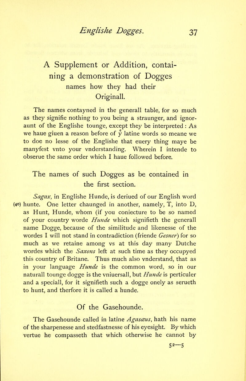 A Supplement or Addition, contai- ning a demonstration of Dogges names how they had their Originall. The names contayned in the generall table, for so much as they signifie nothing to you being a straunger, and ignor- aunt of the Englishe tounge, except they be interpreted : As we haue giuen a reason before of y latine words so meane we to doe no lesse of the Englishe that euery thing maye be manyfest vnto your vnderstanding. Wherein I intende to obserue the same order which I haue followed before. The names of such Dogges as be contained in the first section. Sagax, in Englishe Hunde, is deriued of our English word (40) hunte. One letter chaunged in another, namely, T, into D, as Hunt, Hunde, whom (if you coniecture to be so named of your country worde Hunde which signifieth the generall name Dogge, because of the similitude and likenesse of the wordes I will not stand in contradiction (friende Gesner) for so much as we retaine among vs at this day many Dutche wordes which the Saxons left at such time as they occupyed this country of Britane. Thus much also vnderstand, that as in your language Hunde is the common word, so in our naturall tounge dogge is the vniuersall, but Hunde is perticuler and a speciall, for it signifieth such a dogge onely as serueth to hunt, and therfore it is called a hunde. Of the Gasehounde. The Gasehounde called in latine Agasceus, hath his name of the sharpenesse and stedfastnesse of his eyesight. By which vertue he compasseth that which otherwise he cannot by 52—5