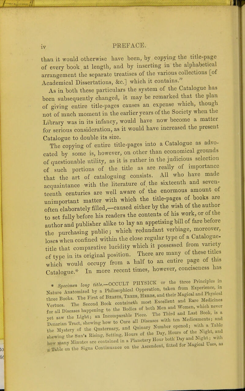 thari it would otherwise have been, by copying the title-page of every book at length, and by inserting in the alphabetical arrangement the separate treatises of the various collections [of Academical Dissertations, &c.] which it contains. As in both these particulars the system of the Catalogue has been subsequently changed, it may be remarked that the plan of giving entire title-pages causes an expense which, though not of much moment in the earlier years of the Society when the Library was in its infancy, would have now become a matter for serious consideration, as it would have increased the present Catalogue to double its size. The copying of entire title-pages into a Catalogue as advo- cated by some is, however, on other than economical grounds of questionable utility, as it is rather in the judicious selection of such portions of the title as are really of importance that the art of cataloguing consists. All wbo have made acquaintance with the literature of, the sixteenth and seven- teenth centuries are well aware of the enormous amount of unimportant matter with which the title-pages of books are often elaborately filled,-caused either by the wish of the author to set fully before his readers the contents of his work, or ot the author and publisher alike to lay an appetising bill of fare before the purchasing public; which redundant verbiage, moreover, loses when confined within the close regular type of a Catalogue- title that comparative lucidity which it possessed from variety of type in its original position. There are many of these tit es which would occupy from a half to an entire page of this Catalogue.^ In more recent times, however, conciseness has * Specime^^ long title.-OCCVLT PHYSICK or the three Principles in ^JrZomJ by a Philosophical Opperatiou taken ^-J— T -Rnnl., The First of BEASTS, Teees, Heebs, and their Magical and Physical vJLr Thf » B,ok co„t,,«* m„t Excellent »a Veitues. inc ^^^j Women, which never %t^Z:l^r^^T..::'.lTTL. T,. TH,. „a L... Boot, . a C i.„ T ,.ct, .l,e.vi.sl..w to Cure .11 Di„..c, with ten >';'>■ 'L.^'^