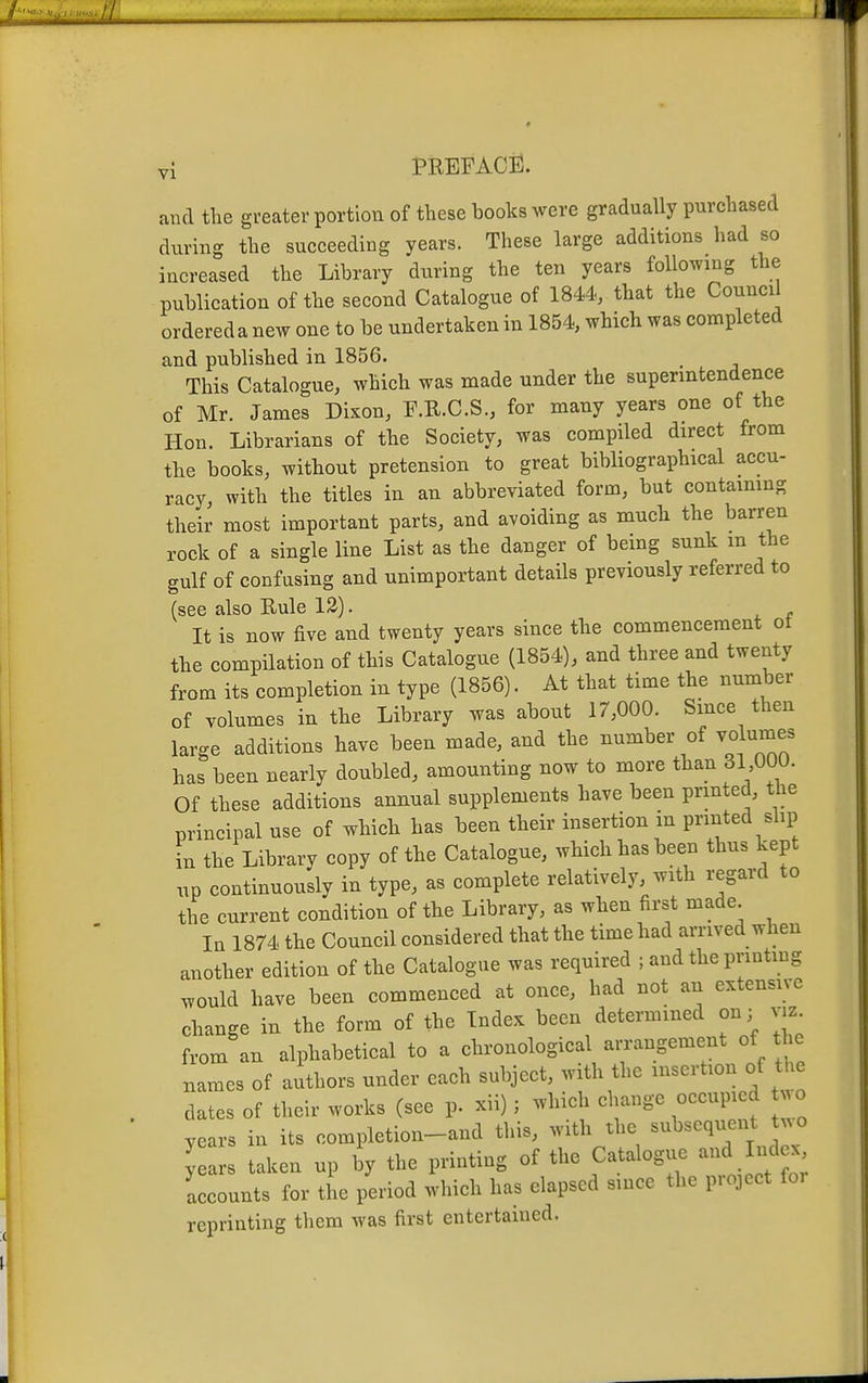 and tlie greater portion of these books were gradually purchased during the succeeding years. These large additions had so increased the Library during the ten years following the publication of the second Catalogue of 1844, that the Council ordereda new one to be undertaken in 1854, which was completed and published in 1856. This Catalogue, which was made under the superintendence of Mr. James Dixon, F.R.C.S., for many years one of the Hon. Librarians of the Society, was compiled direct from the books, without pretension to great bibliographical accu- racy, with the titles in an abbreviated form, but contaimng their most important parts, and avoiding as much the barren rock of a single line List as the danger of being sunk in the gulf of confusing and unimportant details previously referred to (see also Rule 12). It is now five and twenty years since the commencement ot the compilation of this Catalogue (1854), and three and twenty from its completion in type (1856). At that time the number of volumes in the Library was about 17,000. Since then large additions have been made, and the number of volumes has been nearly doubled, amounting now to more than 31 000. Of these additions annual supplements have been printed, the principal use of which has been their insertion m printed slip fn the Library copy of the Catalogue, which has been thus kept up continuously in type, as complete relatively, with regard to the current condition of the Library, as when first made la 1874 the Council considered that the time had arrived when another edition of the Catalogue was required ; and the printing .vould have been commenced at once, had not an extensive change in the form of the Index been determined on; yiz. from an alphabetical to a chronological an-angement of the names of authors under each subject, with the insertion of i^ie dates of their works (see p. xii); which change occupied . o years in its completion-and this, with the subsequent ^^o y ars taken up ^y the printing of the Catalogue and Iiul x Lcounts for tL period which has elapsed since the project foi reprinting them was first entertained.