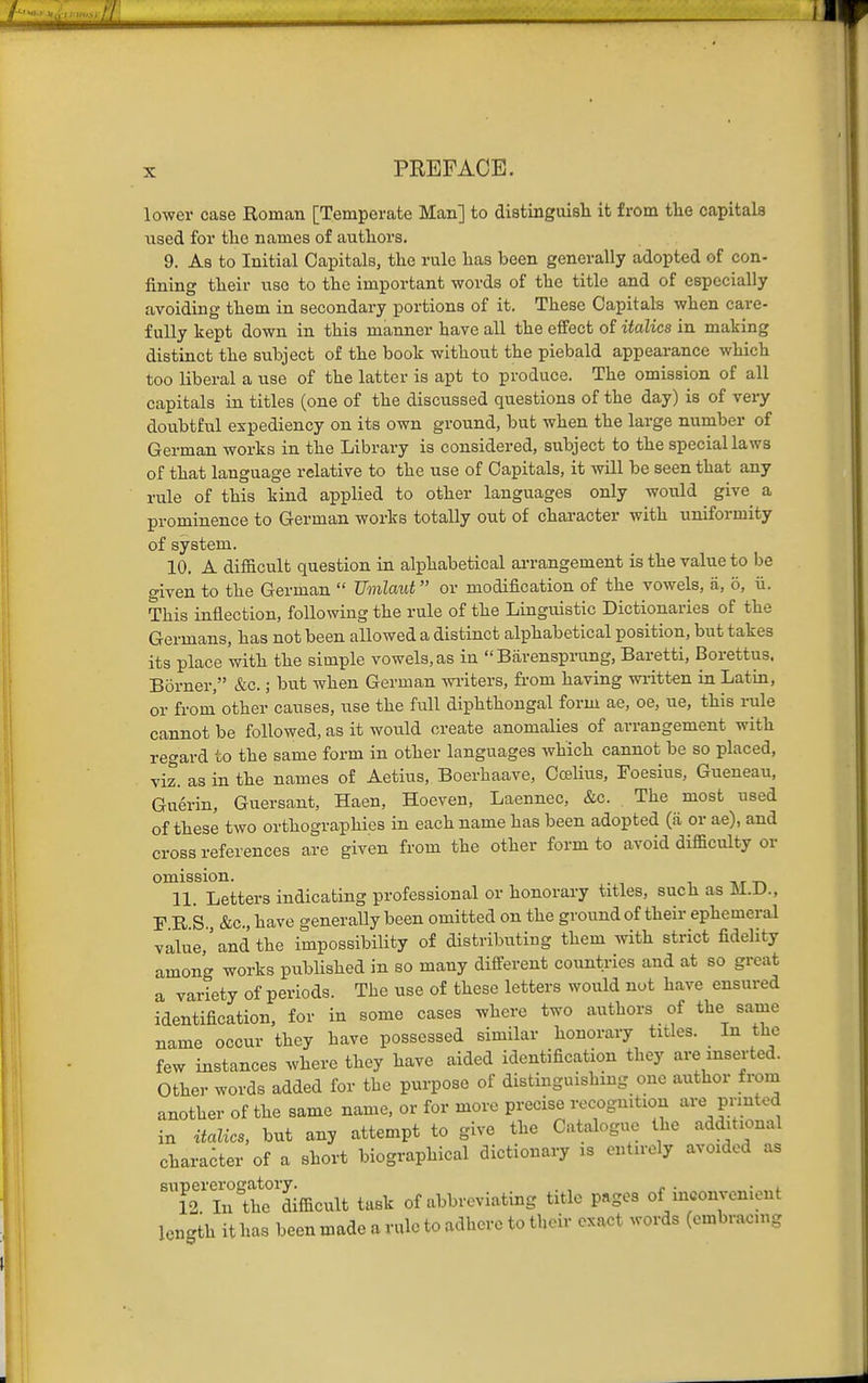 lower case Boman [Temperate Man] to distinguisli it from tlie capitals used for tlic names of authors. 9. As to Initial Capitals, the rule has been generally adopted of con- fining their use to the important words of the title and of especially avoiding them in secondary portions of it. These Capitals when care- fully kept down in this manner have all the effect of italics in making distinct the subject of the book without the piebald appearance which too liberal a use of the latter is apt to produce. The omission of all capitals in titles (one of the discussed questions of the day) is of very doubtful expediency on its own ground, but when the large number of German works in the Library is considered, subject to the special laws of that language relative to the use of Capitals, it will be seen that any rule of this kind applied to other languages only would give a prominence to German works totally out of character with uniformity of system. 10. A difficult question in alphabetical ai-rangement is the value to be given to the German  Umlaut or modification of the vowels, ii, o, ii. This inflection, following the rule of the Linguistic Dictionaries of the Germans, has not been allowed a distinct alphabetical position, but takes its place with the simple vowels, as in  Barensprung, Bai-etti, Borettus. Borner, &c.; but when German witers, from having wi-itten in Latin, or from' other causes, use the full diphthongal form ae, oe, ue, this rule cannot be followed, as it would create anomalies of arrangement with regard to the same form in other languages which cannot be so placed, viz. as in the names of Aetius, Boerhaave, Co3lius, Toesius, Gueneau, Guerin, Guersant, Haen, Hoeven, Laennec, &c. . The most used of these two orthographies in each name has been adopted (ii or ae), and cross references are given from the other form to avoid difficulty or omission. . 11. Letters indicating professional or honorary titles, such as M.D., F R S &c., have generally been omitted on the ground of their ephemeral value,'and the impossibility of distributing them with strict fidelity among works published in so many different countries and at so great a variety of periods. The use of these letters would not have ensured identification, for in some cases where two authors of the same name occur they have possessed similar honorary titles. In the few instances where they have aided identification they are inserted. Other words added for the purpose of distinguishing one author from another of the same name, or for more precise recognition are printed in itaUcs, but any attempt to give the Catalogue the additional character of a short biographical dictionary is ont.roly avoided as 'T2T^thTdifficult task of abbreviating title pages of inconvenient length it has been made a rule to adhere to their exact words (embracing