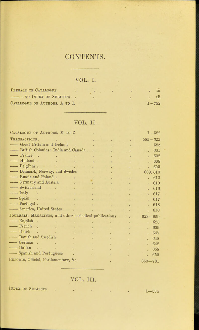 CONTENTS. VOL. I. Peeiace to Catalogue . . . . . iii TO Index of Stjbjeots . . . . xii Cataxogtje op Atjthoes, a to L . 1—752 VOL. II. Catalogue of Authoes, M to Z . , 1—582 tsansaotions ...... 585—622 Great Britain and Ireland ..... 585 British Colonies: India and Canada .... 601 France ....... 602 Holland ....... 608 Belgium . . . . . . . 609 Denmark, Norway, and Sweden . . . 609, 610 Eussia and Poland ...... 610 Germany and Austria . '. . . . glO Switzerland ...... 616 Italy • • . . . . .617 Spain ....... 617 Portugal . . . . . . .618 America, United States • • . . . 618 JouENAis, Magazines, and other periodical publicutlous . 623 659 English 623 French . . . . . . .539 Dutch 647 Danish and Swedish • • . . . 648 German . . . . . . 648 Italian . . . . . . ggg Spanish and Portuguese • • • . . 659 Eepoets, Official, Parliamentary, &c. . . , qqO ygj^ VOL. III. Index op StibJecxs ' • •