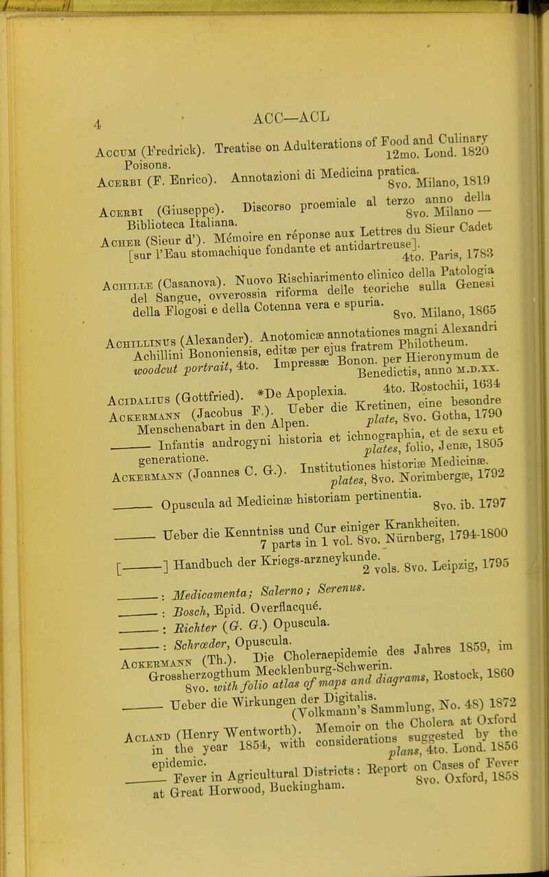 Aoc™ (Kredricl.). Treatise on Adulteration, of C^'j^To ACEEBI (P. Enrico). Annotazioni di Medicina P'^^j^..^^^^ ^gio ACKBI (Ginseppe). DiBeorso proe»-iale al ter«.^ Biblioteea Mij>na^ ^^^^^^^ Cadet ^™!:„Su\Lfondan^e et antidartreus^e]. ^^^^^ ^^^^ Aonr... (Oa,anova). Nnovo ^s^—tS*^^^^^^^^ del Sangue, ovverossia ritorma aeue lcl. della Flogok e della Cotenua vera e Bpurm. ^^^^ ^^^^^^ ^^^^ A„.s (Alexander).. Anot~^^^^ Achillini BonomenBjB, ^^^-J^^^^^^^^ de t«oo£Zcwi portrait, 4<to. impress^ ^^^^^^^.^^-^^ ^^^^q m.d.xx. Acxn..™s (Gottfried), '^e Apopleri. J^;^^^^^^ Menschenabart m den Aipen. r ^ _^ Infantis androgyni historia et -^S,:Ve:ri805 generatione. Institutiones Hstori^ Medicinse^ ACKEEMAKN (Joannes 0. (x.)- ^^^'^'^^'j^^g^^ gvo. Norimbergse, 1792 . Opuscula ad Medicine historiam pertinentia. ^^^^ Ueber die ^enntnlss^^^^^^^^^ [ ] Handbucb der Kriegs-arzneykunde^^^^ ^^.^^.^^ ^^g. . : Medicamenta; Salerno; Serenm. . . Bosch, Epid. Overflacqu6. . : Bichter (a G.) Opuscula. _ : Schroeder, Opuscula. ^g^g ^^^^ /'Tli^ Die Choleraepidemie des Jaiires xou , . TIeber die ^irl^nngen to D.g.tal,s. epidemic. , -r^- . • 4.= T?pnnrt on Cases of Fever i Fever in Agricultural Districts : Eeport «° ^ ^^^^ ^gGS at Great Horwood, Buckingham.