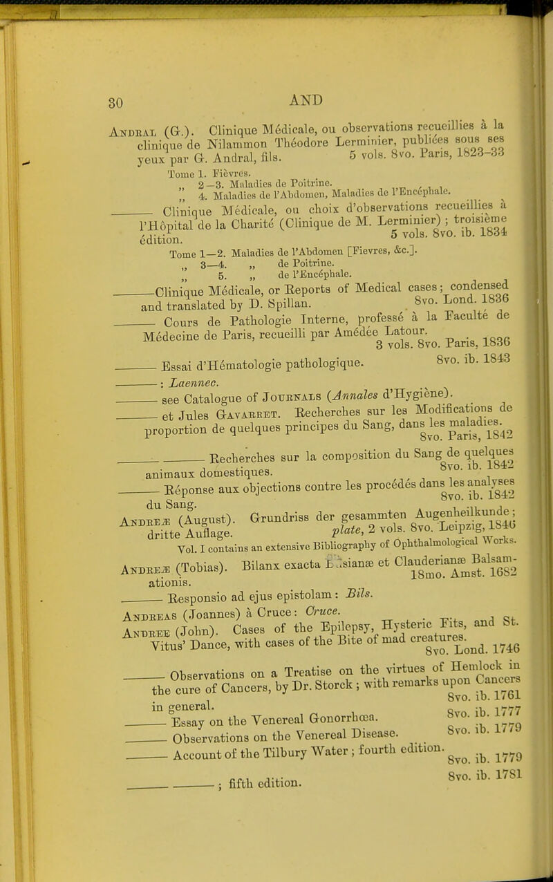 Andeal (G.). Clinique Medicale, ou observations recueiUies a la clinique de Nilammon Theodore Lerminier publiees sous ses yeux par Q. Andral, fils. 5 vols. 8vo. Pans, 1823-33 Tome 1. Fievres. „ 2—3. Maladies de Poitrine. 4. Maladies de 1'Abdomen, Maladies de I'Encepliale. Clinique Medicale, ou choix d'observations recueillies a I'Hopital de la Charite (Clinique de M. Lerminier) ; troisieme Edition. 5 vols. Bvo. lb. 183i Tome 1—2. Maladies de 1'Abdomen [Fievres, &c.]. 3—4. „ de Poitrine. 5. „ de I'Encephale. Clinique Medicale, or Eeports of Medical cases; condensed and translated by D. SpiUan. . 8vo. Lond 1836 Cours de Pathologie Interne, profess^ a la Paculte de M6decine de Paris, recueilli par Amedee^Latou. ^^^^^ ^^^^ . Essai d'Hematologie pathologique. 8vo. ib. 1843 : Laennec. aee Catalogue of Jottenals {Annales d'Hygiene). et Jules Gavaeeet. Eecherches sur les Modifications de proportion de quelques principes du Sang, ^ans les makdies.^^ Eechercbes sur la composition du Sang de quelques Rvn in. io4i_ animaux domestiques. E6ponse aux objections contre les procMes dans les anal.^ses Vol I contains «n orten.ive Bibliogr.pb, of OpMhatoological Work.. A™«. (Tobia.). Bilan. exact. . et Olauderi-^ Balsa- ationis. Eesponsio ad ejus epistolam: Bils. Andeeas (Joannes) a Cruce: Owce. ^ , . -p.. Andbee (John). Cases of tbe Epilepsy Hysteric Fits, and St. V'W Dance, with cases of the Bite of mad creature^s^^^ ^^^^ Observations on a Treatise on the virtues of Hemlock in -^e currof Cancers, by Dr. Storck ; with remarks upon Cancer. in general. „ 1777 Essay on the Venereal Gonorrhoea. »vo. id. in Observations on tbe Venereal Disease. 8vo. iD. i / . Account of the Tilbury Water ; fourth edition. ^^^^ ; fifth edition. 1^^^