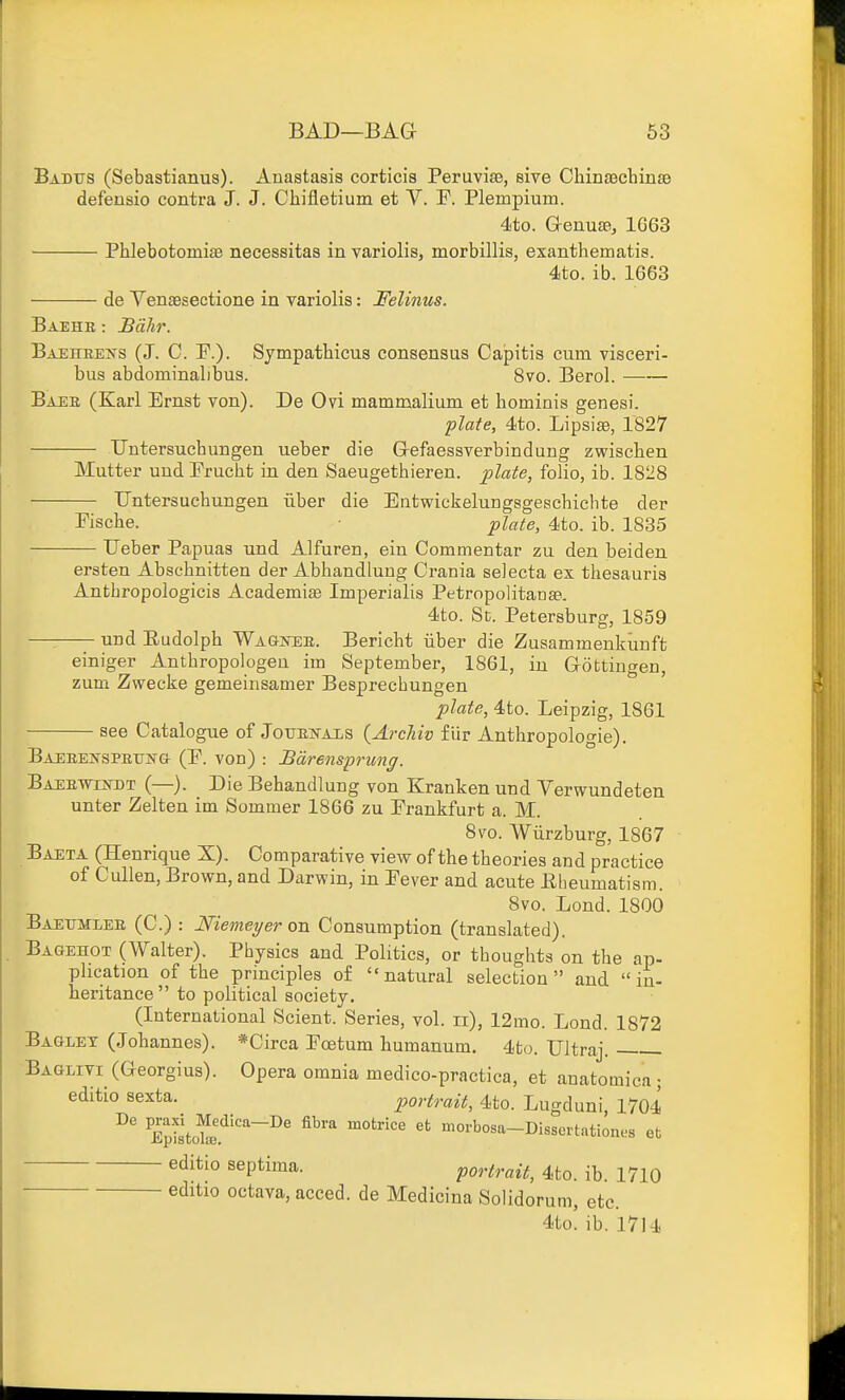 Badtjs (Sebastianus). Anastasis corticis Peruvise, eive ChinsachinsB defeusio contra J. J. Chifletium et V. F. Plempium. 4to. GrenusB, 1G63 PhlebotomiaB necessitas in variolis, morbillis, exanthematis. 4to. ib. 1663 de Venaeseetione in variolis: Felinus. Baehe : Bohr. Baehrens (J. C. P.). Sjmpathicus consensus Capitis cum visceri- bus abdominalibus. 8vo. Berol. Baee (Karl Ernst von). De Ovi mammalium et homiais genesi. flate, 4to. Lipsise, 1827 Untersucbungen ueber die G-efaessverbindung zwisclien Mutter uud Prucht in den Saeugethieren. ^late, folio, ib. 1828 Untersucbungen fiber die Entwickelungsgescbicbte der riscbe. plate, 4to. ib. 1835 Ueber Papuas und Alfuren, ein Commentar zu den beiden ersten Abscbnitten der Abhandlung Crania selecta ex thesauris Antbropologicis Academiae Imperialis PetropolitauEe. 4to. St. Petersburg, 1859 und Eudolpb WAaioEB. Bericht ilber die Zusammenkunft einiger Antbropologen im September, 1861, in Gottingen, zum Zwecke gemeinsamer Besprecbungen plate, 4to. Leipzig, 1861 see Catalogue of JorrEiTAXS {ArcMv fiir Antbropologie). Baeeenspexjn-g- (P. von) : Bdrenspriing. Baebtvestdt (—). Die Behandlung von Kranken und Verwundeten unter Zelten im Sommer 1866 zu Prankfurt a. M. 8to. Wiirzburg, 1867 Baeta (Henrique X). Comparative view of the theories and practice of Cullen, Brown, and Darwin, in Pever and acute Eheumatism. 8vo. Lend. 1800 Baetjmlee (C.) : Niemeyer on Consumption (translated). Bagehot (Walter). Pbysics and Politics, or thoughts on the ap- plication of the principles of natural selection and  in- heritance  to political society. (International Sclent. Series, vol. ii), 12mo. Lond. 1872 Baglet (Johannes). *Circa Poetum humanum. 4to. Ultraj. Baglivi (Georgius). Opera omnia medico-practica, et anatomiea • editio sexta. portrait, 4to. Lugduni, 1704 EpiLfj'^*'''^' ^^'■'^ morbosa-Dlssertationes et septima. portrait, 4to. ib. 1710 ^'^itio octava, acced. de Medicina Solidorum, etc. 4to. ib. 1714