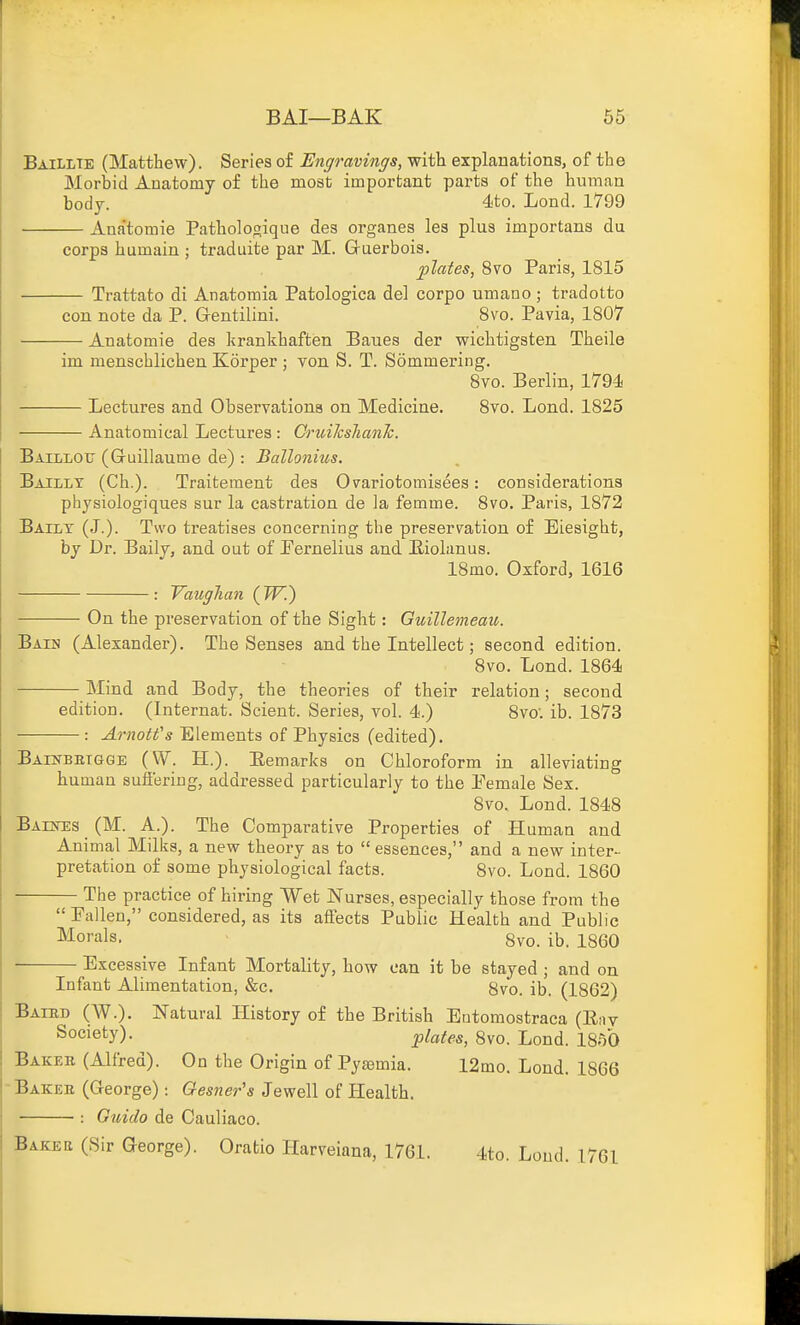 Baillte (Matthew). Series of Engravings, with explanations, of the Morbid Anatomy of the most important parts of the human body. 4to. Lond. 1799 Anatomie Pathologique des organes les plus importans du corps humain ; traduite par M. Gruerbois. plates, 8vo Paris, 1815 Trattato di Anatomia Patologica del corpo umano; tradotto con note da P. Grentilini. 8vo. Pavia, 1807 Anatomie des krankhaften Baues der wichtigsten Theile im menschlichen Korper ; von S. T. Sommering. 8vo. Berlin, 1794 Lectures and Observations on Medicine. 8vo. Lond. 1825 Anatomical Lectures : OruilcshanJc. Baillotj (Guillaume de) : Ballonius. Bailly (Ch.). Traitement des Ovariotomisees: considerations physiologiques sur la castration de la femme. 8vo. Paris, 1872 Bailt (J.). Two treatises concerning the preservation of Eiesight, by Dr. Baily, and out of Pernelius and Eiohinus. 18mo. Osford, 1616 : VaugTian (TF.) On the preservation of the Sight: Guillemeau. Baih (Alexander). The Senses and the Intellect; second edition. 8vo. Lond. 1864 Mind and Body, the theories of their relation; second edition. (Internat. Scient. Series, vol. 4.) 8vo. ib. 1873 : ArnoWs Elements of Physics (edited). BAiNBBiaGE (W. H.). Eemarks on Chloroform in alleviating human sufi'ering, addressed particularly to the Female Sex. 8vo, Lond. 1848 Baestes (M. A.). The Comparative Properties of Human and Animal Milks, a new theory as to essences, and a new inter- pretation of some physiological facts. 8vo. Lond. 1860 The practice of hiring Wet Nurses, especially those from the  Pallen, considered, as its affects Public Health and Public Morals, 8vo. ib. 1860 Excessive Infant Mortality, how can it be stayed ; and on Infant Alimentation, &c. 8vo. ib. (1862) Baied (W.). Natural History of the British Eutomostraca (Env Society). plates, 8vo. Lond. 1850 Baker (Alfred). On the Origin of Pyjemia. 12mo. Lond. 1866 Bakee (George): Gesner's Jewell of Health. : Gtiiclo de Cauliaco. Bakee (Sir George). Oratio Harveiana, 1761. 4to. Loud. 1761 1