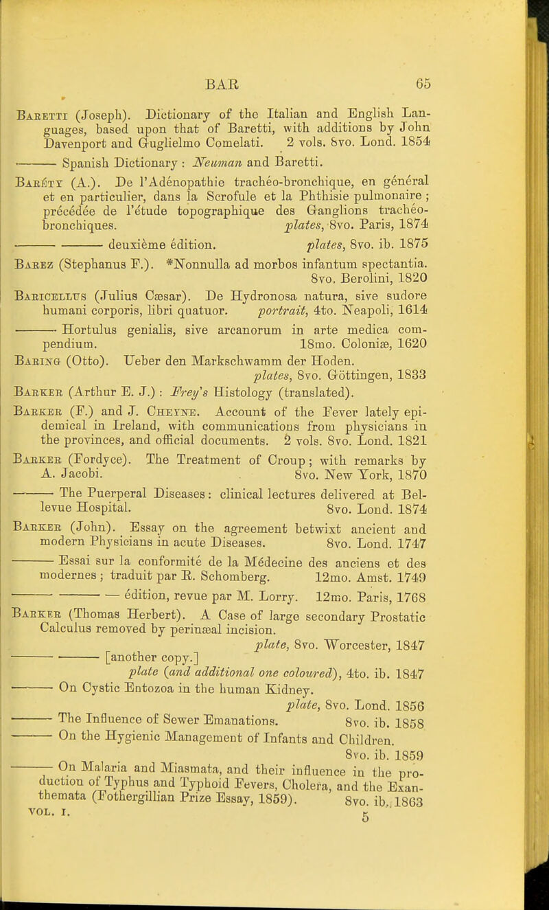 Baretxi (Joseph). Dictionary of the Italian and English Lan- guages, based upon that of Baretti, with additions by John Davenport and Gruglielmo Comelati. 2 vols. &vo. Lond. 1854 ■ Spanish Dictionary : Neuinan and Baretti. Baeety (A.). De I'Adenopathie tracheo-bronchique, en general et en particulier, dans la Scrofule et la Phthisie pulmonaire ; precedee de I'etude topographique des Granglions tracheo- bronchiques. jplates, ^vo. Paris, 1874 deuxieme edition. plates, 8vo. ib. 1875 Baeez (Stephanus F.). *]Sronnulla ad morbos infantum apectantia. 8vo. Berolini, 1820 Baeicelltts (Julius Caesar). De Hydronosa natura, sive sudors humani corporis, libri quatuor. portrait, 4to. I^eapoli, 1614 Hortulus genialis, give arcanorum in arte medica com- pendium. 18mo. Colonise, 1620 BAEisa (Otto). Ueber den Markschwamm der Hoden. plates, 8vo. Gottingen, 1833 Baekee (Arthur E. J.) : Frey's Histology (translated). Baekee (F.) and J. CnErsTE. Account of the Fever lately epi- demical in Ireland, with communicatious from physicians in the provinces, and official documents. S vols. 8vo. Lond. 1821 Baekee (Fordyce). The Treatment of Croup; with remarks by A. Jacobi. 8vo. New York, 1870 The Puerperal Diseases: clinical lectures delivered at Bel- levue Hospital. 8vo. Lond. 1874 Baekee (John). _ Essay on the agreement betwixt ancient and modern Physicians in acute Diseases. 8vo. Lond. 1747 Essai sur la couformite de la Medecine des anciens et des modernes ; traduit par E. Schomberg. 12mo. Amst. 1749 edition, revue par M. Lorry. 12mo. Paris, 1768 Baekee (Thomas Herbert). A Case of large secondary Prostatic Calculus removed by perinseal incision. plate, 8vo. Worcester, 1847 ■ [another copy.] plate {and additional one coloured), 4to. ib. 1847 ■— • On Cystic Entozoa in the human Kidney. plate, 8vo. Lond. 1856 • The Influence of Sewer Emanations. Svo. ib. 1858 On tbe Hygienic Management of Infants and Children. Svo. ib. 1859 On Malaria and Miasmata, and their influence in the pro- duction of Typhus and Typhoid Fevers, Cholera, and the Exan- themata (Fothergillian Prize Essay, 1859). 8vo. ib, 1863 VOL. I. g