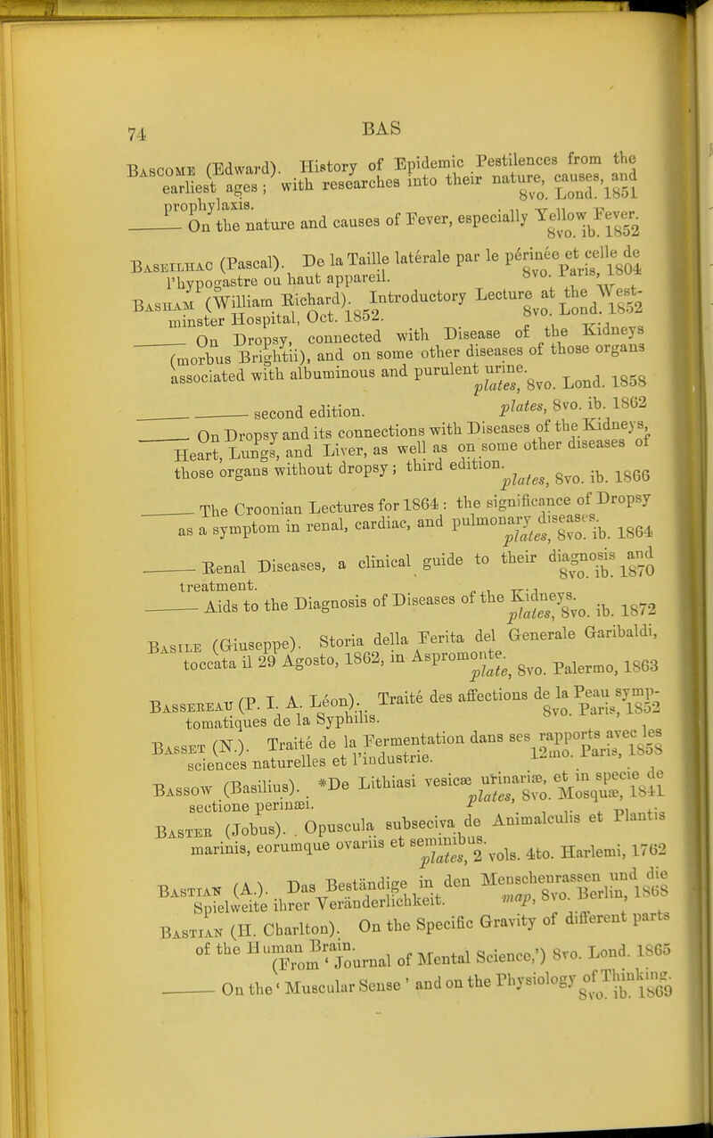 Bascome (Edward). History of Epidemic Pestilences from the e:^^^^^^^^ ; with reseUes xnto the. nature, c^auses,^and ^On Itrnature and causes of Eever, especially -^-^-J^^^'^^ BASKI.HAO (Pascal). De la Taille laterale par le P^^^f -lie de I'hypogastre ou haut appareil. «vo W ibu* BASHAMCWiUiam Eichard)^ Introductory Lecture at minster Hospital, Uct. i»oz. On Dropsy, connected with Disease of the Kidneys ^^orbus Bri?htii), and on some other diseases of those organs Associated with albuminous and P-^^l^-^^™ j^.^a. 1858 second edition. P^^i^^^ 8^°- ^^^^ . . On Dropsy and its connections with Diseases of tb^.^^^^^?. Heart Lungs, and Liver, as well as on some other diseases of those organs without dropsy; third ^^^^'^^'^^^^^^^ igGG . The Croonian Lectures for 1864 : the significance of Dropsy as a symptom in renal, cardiac, and pul-n^ary d.seases^ ^^^^ Eenal Diseases, a clinical guide to their dia^^o|^ treatment. Aids to the Diagnosis of Diseases of *e K,dnej.^ ^^^^ Basils (Giuseppe). Storia Mia Ferita del Generals Garibaldi, ^^^■to'ocSil Kgo^to, 1862, in Asp.o.ont. ^^^^ B.SSE»« (P. L A Leon) Trait4 des affections ^^^-^^ toraatiques de la Syphilis. ° B.SSB. (N.). Traite '^^^'^^^^^^ ^^SrSnMsS sciences naturelles et 1 Industrie. ... . *T^„ T.uiiiaai vesicae uHnarijB, et m specie de Bassow (Basilius). *De Lithiasi vesicae ^^^^ sectione perinsei. P' ' , \ ^, Basteb (Jobus). . Opuscula subseciva de Animalcubs et Plant,. xnarinis, eorumque ovarns et Be-mbus.^^^^ ^^^^^^.^ ^^^^ Basxxak (A.). Bas Best^i^i. den Mensch—^und die Spielweite ihrer Veranderhchkeit. mu^,, BastiL (H. Chariton). On the SpeciBe Gravity of d.flerent parts of the Hunjan Bra,n^_^_^^ ^^^^^^^ S,, 1S65 On the'Muscolar Sense- and on the Physiology om.ukms.