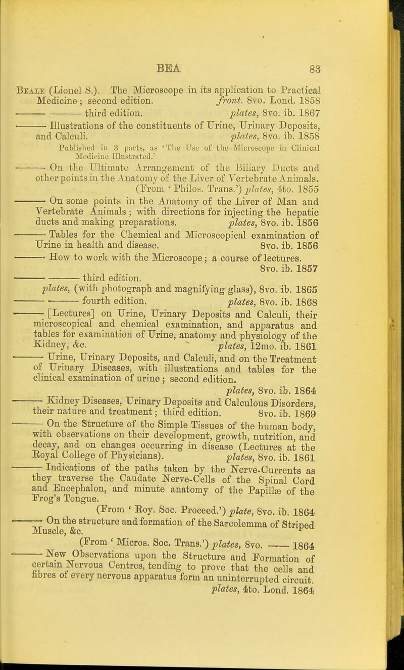 Beaxe (Liouel S.). The Microscope in its fiiDplication to Praelical Medicine ; second edition. front. 8vo, Loud. 1858 third edition. plates, 8vo. ib. 1867 ■ Illustrations of the constituents of Urine, Urinary Deposits, and Calculi. plates, 8vo. ib. 1858 Publislicd ill 3 iJiirts, ;is 'Tliu U.sc of tlic MicruscopL' in Clinical Mi'diciue lUustriitocl.' On the Ultimate ^Arrangement of the 13iliary .Uucts and otlier points in the Anatomy of the Liver of Vertebrate Animals. (From ' Philoy. Trans.') plates, 4to. 1855 On some points in the Anatomy of the Liver of Man and Vertebrate Animals ; with directions for injecting the hepatic ducts and making preparations. plates, 8vo. ib. 1856 — Tables for the Chemical and Microscopical examination of Urine in health and disease. 8vo. ib. 1856 — How to work with the Microscope; a course of lectures. 8vo. ib. 1857 third edition. plates, (with photograph and magnifying glass), 8vo. ib. 1865 fourth edition. plates, 8vo. ib. 1868 —• [Lectures] on Urine, Urinary Deposits and Calculi, their microscopical and chemical examination, and apparatus and tables for examination of Urine, anatomy and physiology of the Kidney, &c. ^ plates, 12mo. ib. 1861 Urine, Urinary Deposits, and Calculi, and on the Treatment of Urinary Diseases, with illustrations and tables for the clinical examination of urine ; second edition. plates, 8vo. ib. 1864 Kidney Diseases, Urinary Deposits and Calculous Disorders, their nature and treatment; third edition. 8vo. ib. 1869 —- On the Structure of the Simple Tissues of the human body, with observations on their development, growth, nutrition, and decay, and on changes occurring in disease (Lectures at the Eoyal College of Physicians). plates, 8vo. ib. 1861 — Indications of the paths taken by the Nerve-Currents as they traverse the Caudate Nerve-Cells of the Spinal Cord and Encephalon, and minute anatomy of the Papillse of the Frog's Tongue. (Prom ' Eoy. Soc. Proceed.') plate, 8vo. ib. 1864 — On the structure and formation of the Sarcolemma of Striped Muscle, &c. ^ (From ' Micros. Soc. Trans.') plates, 8vo. 1864 — New Observations upon the Structure and Formation of certain Nervous Centres, tending to prove that the cells and hbres ot every nervous apparatus form an uninterrupted circuit. plates, 4to. Lond. 1864