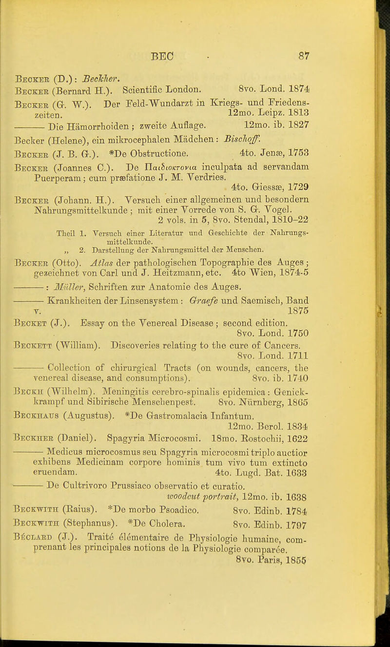 Becker (D.): Bechlier. Becker (Bernard H.). Scientific London. 8to. Lond. 1874 Becker (Gf. W.). Der Peld-Wxindarzt in Kriegs- und Friedens- zeiten. 12mo, Leipz. 1813 Die Hamorrhoiden ; zweite Auflage. 12mo. ib. 1827 Becker (Helene), ein mikrocephalen Madchen: Bischqf. Becker (J. B. G-.). *De Obstructione. 4to. Jente, 1753 Becker (Joannes C). De HaihioKTovia inculpata ad servandam Puerperam; cum prsefatione J. M. Verdries. 4to. Giessse, 1729 Becker (Johann. H.). Versucb einer allgemeinen und besondern Nabrungsmittelkunde ; mit einer Vorrede von S. Gr. Vogel. 2 vols, in 5, 8vo. Stendal, 1810-22 Theil 1. Versuch einer Literatur und Gescliielite der Nabrungs- mittelkunde. „ 2. Darstellung der Nabrungsmittel der Menschen. Becker (Otto). Atlas der pathologisclien Topographic des Auges ; gezeichnet von Carl und J. Heitzmann, etc. 4to Wien, 1874-5 : Midler, Schriften zur Anatomie des Auges. Krankbeiten der Linsensystem : Graefe und Saemiscb, Band T. 1875 Becket (J.). Essay on the Venereal Disease ; second edition. 8vo. Lond. 1750 Beckett (William). Discoveries relating to tbe cure of Cancers. 8vo. Lond. 1711 Collection of cbirurgical Tracts (on wounds, cancers, tbe venereal disease, and consumptions). 8vo. ib. 1740 Beckh (Wilhelm). Meningitis cerebro-spinalis epidemiea: Grenick- krampf und Sibirische Menscbenpest. 8vo. ISTiirnberg, 1865 Beokhaus (Augustus). *De Gastromalacia Infantum. 12rao. Berol. 1834 Beckher (Daniel). Spagyria Microcosmi. 18mo. Eostocbii, 1622 Medicus microcosmus seu Spagyria microcosmi triple auctior exbibens Medicinam corpore bominis turn vivo turn extincto eruendam. 4to. Lugd. Bat. 1633 De Cultrivoro Prussiaco observatio et curatio. looodcut portrait, 12mo. ib. 1638 Beckwith (Eaius). *De morbo Psoadico. 8vo. Edinb. 1784 Beokwith (Stepbanus). *De Cholera. 8vo. Edinb. 1707 B^CLARD (J.), Traite elementaire de Physiologie humaine, com- prenant les principales notions de la Pliysiologie comparce. Svo. Paris, 1855