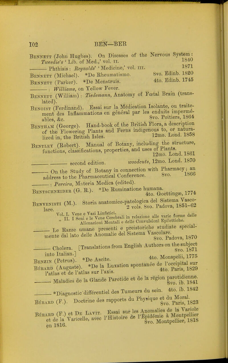 Bennett (John Hughes). On Diseases of the Nervous System: Tweedie's ' Lib. of Med.,' vol. ii. . Phthisis : Beynolds' ' Medicine,' vol. iii. 1871 Bennett (Michael). *De Eheumatismo. 8vo. Edinb. 1820 Bennett (Parker). *De Menstruis. 4to. Edinb. 1745 : Williams, on Tellow Fever. Bennett (William) : Tiedemann, Anatomy of Foetal Brain (trans- lated). Benoist (Ferdinand). Essai sur la Medication Isolante, ou traite- ment des Inflammations en general par lea endmts .imperme- ables, &c. ^oi^^^ers, 1864 Bentham' (George). Hand-book o£ the British Flora, a description of the Flowering Plants and Ferns indigenous to or natura- lized in, the British Isles. 12mo. Lend. 1858 Bentiet (Bobert). Manual of Botany, including the structure, functions, classifications, properties, and ^^^^ -^^q^ second edition. woodcuts, 12mo. Lond. 1870 . On the Study of Botany in connection with Pharmacy ; an address to the Pharmaceutical Conference. 8vo. iSbO .: Pereira, Materia Medica (edited). lare. . Vol I. Vene e Vasi Lmfatici. . - ^„ II I Senl e le Vene Cerebral! in relazione alle I^ne forme delle Alienazioni Mentali e delle Convnlsioni Epilettiche. Le Eazze umane presenti e preistoriche studiate special- ..ente dal lato delle Anomalie del Sistema ^-colare^^^^^^ ^^^^ Cholera. [Translations from English Authors on the ^^^^^^^^^ into Italian ] 4to. Monspelii, 1775 I'atlas et de I'atlas sur I'axis. -^^ ' Maladies de la Glande Parotide et de la region parot:d>enne^ *Diagnostic diirerentiel des Tumeurs du sein. 4to. ib. 1842 B^BABB (F.). Doctrine des rapports du Physique du M^-'al^^^ en 1816.