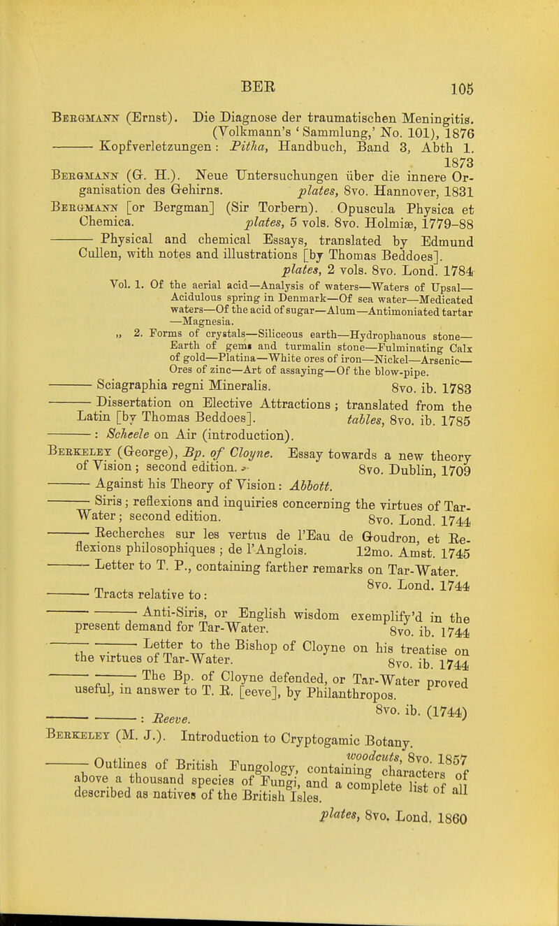 Beegmann (Ernst). Die Diagaose der traumatischen Meningitis. (Volkmann's ' Sammlung,' No. 101), 1876 Kopfverletzungen: Pitlia, Handbuch, Band 3, Abth 1, 1873 Bekgmank (Gr. H.). Neue Untersuchungen iiber die innere Or- ganisation des G-ehirns. plates, 8vo. Hannover, 1881 BEEaMAim [or Bergman] (Sir Torbern). Opuscula Physica et Chemica. plates, 5 vols. 8vo. Holmiae, 1779-88 Physical and chemical Essays, translated by Edmund Cullen, with notes and illustrations [by Thomas Beddoes]. plates, 2 vols. 8vo. Lond. 1784 Vol, 1. Of the aerial acid—Analysis of waters—Waters of Upsal— Acidulous spring in Denmark—Of sea water—Medicated waters—Of the acid of sugar—Alum—Antimoniated tartar —Magnesia. „ 2. Forms of crystals—Siliceous earth—Hydrophanous stone— Earth of gemi and turmalin stone—Fulminating Calx of gold—Platina—White ores of iron—Nickel—Arsenic Ores of zinc—Art of assaying—Of the blow-pipe. Sciagraphia regni Mineralis. 8vo. ib. 1783 Dissertation on Elective Attractions ; translated from the Latin [by Thomas Beddoes]. tahles, 8vo. ib. 1785 : Scheele on Air (introduction). Beekelet (George), Bp. of Cloyne. Essay towards a new theory of Vision ; second edition, j 8vo. Dublin 1709 Against his Theory of Vision: Abbott. Siris; reflexions and inquiries concerning the virtues of Tar Water; second edition. 8vo. Lond. 1744 Eecherches sur les vertus de I'Eau de Goudron, et Ee- flexions philosophiques ; de I'Anglois. 12mo. Amst. 1745 Letter to T. P., containing farther remarks on Tar-Water. Tracts relative to: ■'^°''^^* ^^^^ Anti-Siris, or English wisdom exemplifv'd in the present demand for Tar-Water. 8vo. ib. 1744 — —— Letter to the Bishop of Cloyne on his treatise on the virtues of Tar-Water. 8vo. ib. 1744 The Bp. of Cloyne defended, or Tar-Water proved useful, in answer to T. E. [eeve], by Philanthropos. Beeve. d^^^) Beekelet (M. J.). Introduction to Cryptogamic Botany -Outlines of British. Fungology, containTng X^ItVs'ff above a thousand species of Fungi, and a complete Hst of all described as natives of the British Isles. ^ plates, Svo, Lend. I860