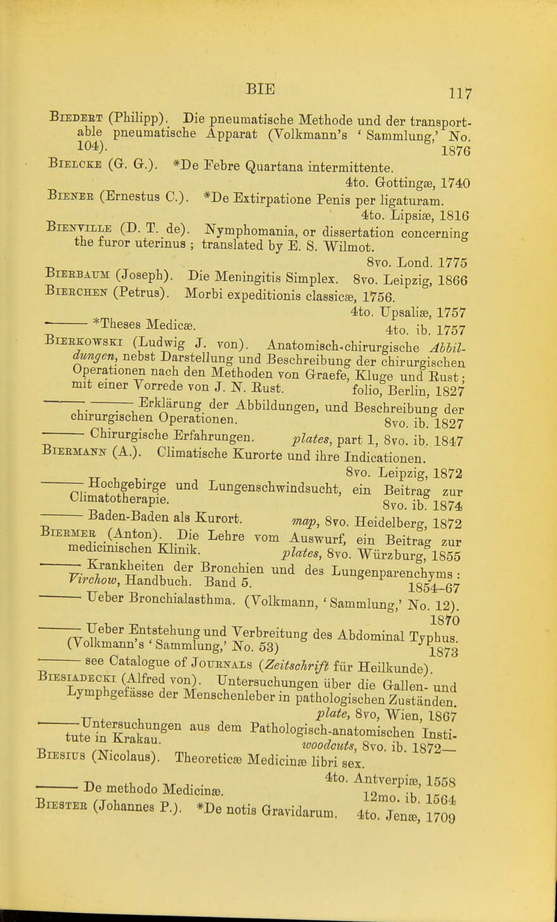 BiEDEBT (PWlipp). Die pneumatische Methode und der transport- able pneumatische Apparat (Volkmann's ' Sammlunff' No 104). 1876 BiELCKE (G. a.)- *I>e Pebre Quartana intermittente. 4to. G-ottingse, 1740 BiEifEK (Ernestus C). *De Extirpatione Penis per ligaturam. 4to. Lipsise, 1816 BiEjrriLLE (D. T. de). Nymphomania, or dissertation concerning the turor utermus ; translated by E. S. Wilmot. 8vo. Lond. 1775 BiBEBATJM (Joseph). Die Meningitis Simplex. Svo. Leipzig, 1866 BiEECHEN (Petrus). Morbi expeditionis classics, 1756. 4to. Upsalise, 1757 ; *Theses Medico. 4to. ib. 1757 BiEEKowsEi (Ludwig J. von). Anatomisch-chirurgische AbUl- dungen nebst Darstellung und Beschreibung der chirurgischen Operationen nach den Methoden von araefe, Kluge und Eust • mit emer Vorrede von J. N. Eust. foIiorBerlin, 1827 r. — Erldarung der Abbildungen, und Beschreibung der chirurgischen Operationen. gvo. ib. 1827 Chirurgische Erfahrungen. plates, part 1, Svo. ib.' 1847 BiEEMATO (A.). Climatische Kurorte und ihre Indicationen. Svo. Leipzig, 1872 - Hochgebirge und Lungenschwindsucht, ein Beitrag zur Chmatotherapie. 8vo. ib 1874 - Baden-Baden als Kurort. map, Svo. Heidelberg, 1872 BiEEMEE (Anton)^ Die Lehre vom Auswurf, ein Beitrag zur medicimschen Klinik. pUtes, 8yo. Wiirzburg,\855 ' ^•Jr^'^w'^f Bronchien und des Lungenparenchyms : yzrchow, HsLndhuch. Band 5. ^ 1854-67 Feber Bronchialasthma. (Volkmann, ' Sammlung,' No. 12). -^eber Entstehung und Verbreitung des Abdominal Typhis (Volkmann's 'Sammlung,' No. 53) 1873 see Catalogue of Jofenals (Zeitschrift fiir Heilkunde) - -o . >.^^^.x,^^o y^oovisunnjv lur Jieiiuunde). BiEsiADECKi (Alfred von). Untersuchungen uber die Gallen- und Lymphgefasse der Menschenleber in fathologischen ZustLden . T-T , , Svo, Wien, 1867 u /»T- , , woodcuts, Svo, lb. 1872— BiEsros (Nicolaus). Theoreticas Medicinse libri aei. De methodo Medidna. ^^o^h' Br.s.BB(J„bann.P.,. -Be notis Gravidas.. «o7ent mo