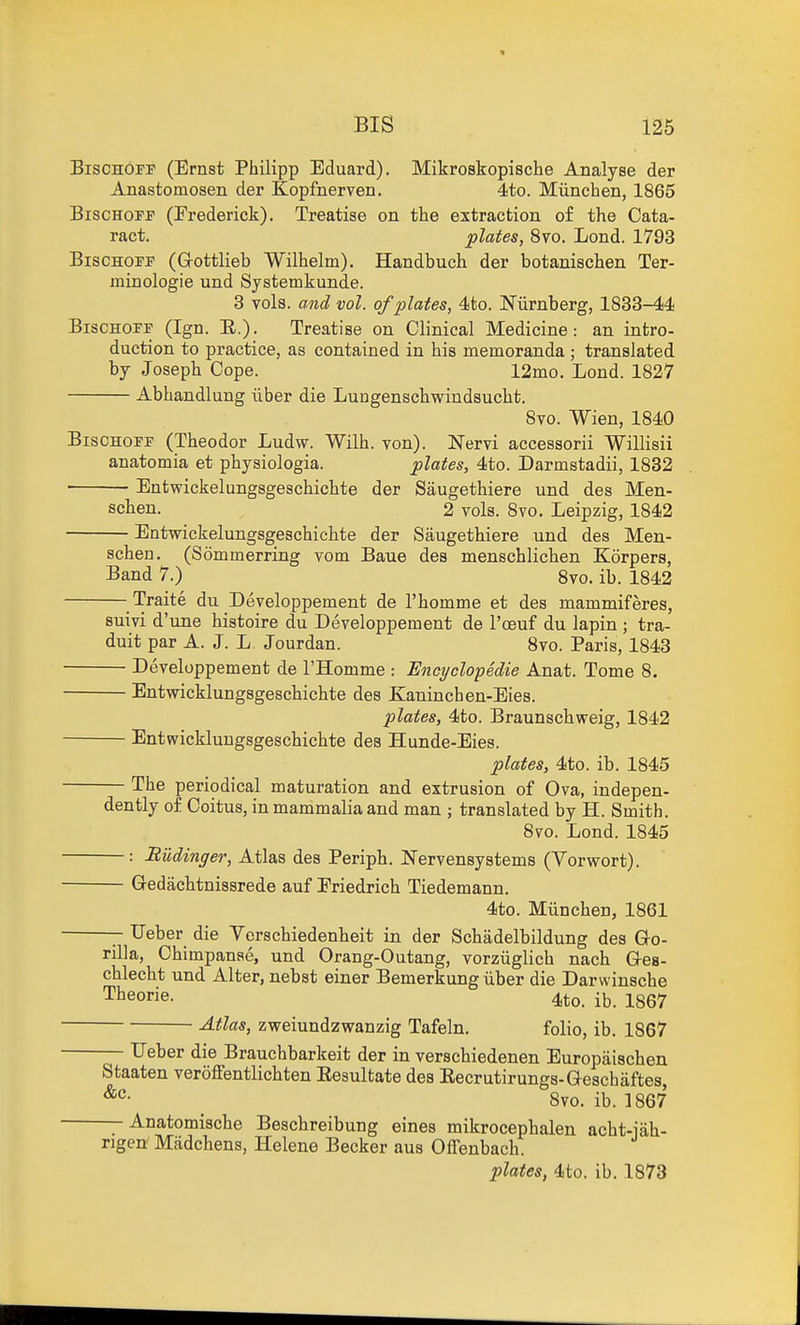 BiscHOFF (Ernst Philipp Eduard). Mikrostopische Analyse der Anastomosen der Kopfnerven. 4to. Miinchen, 1865 BiscHOFP (Frederick). Treatise on the extraction of the Cata- ract, plates, 8vo. Lond. 1793 BiscHOFF (G-ottlieb Wilhelm). Handbuch der botanischen Ter- minologie und Systemkunde. 3 vols, and vol. of plates, 4to. Niirnberg, 1833-44 BisCHOPF (Ign. E.). Treatise on Clinical Medicine: an intro- duction to practice, as contained in his memoranda ; translated by Joseph Cope. 12mo. Lond. 1827 Abhandlung iiber die Lungenschwindsucht. 8vo. Wien, 1840 BisOHoiT (Theodor Ludw. Wilh. von). Nervi accessorii Willisii anatomia et physiologia. plates, 4to. Darmstadii, 1832 ■ Entwickelungsgeschichte der Saugethiere und des Men- schen. 2 vols. 8vo. Leipzig, 1842 Entwickelungsgeschichte der Saugethiere und des Men- schen. (Sommerring vom Baue des menschlichen Korpers, Band 7.) 8vo. ib. 1842 Traite du Developpement de I'homme et des mammiferes, suivi d'une histoire du Developpement de I'oeuf du lapin ; tra- duit par A. J. L Jourdan. 8vo. Paris, 1843 Developpement de I'Homme : Encijclopedie Anat. Tome 8. Entwicklungsgeschichte des Kaninchen-Eies. lolates, 4to. Braunschweig, 1842 Entwicklungsgeschichte des Hunde-Eies. plates, 4to. ib. 1845 The periodical maturation and extrusion of Ova, indepen- dently of Coitus, in mammalia and man ; translated by H. Smith. 8vo. Lond. 1845 : Riidinger, Atlas des Periph. Nervensystems (Yorwort). G-edachtnissrede auf Eriedrich Tiedemann. 4to. Miinchen, 1861 TJeber die Verschiedenheit in der Schadelbildung des G-o- rilla, Chimpanae, und Orang-Outang, vorziiglich nach Ges- chlecht und Alter, nebst einer Bemerkung iiber die Darwinsche T^eorie. 4to. ib. 1867 Atlas, zweiundzwanzig Tafeln. folio, ib. 1867 — Ueber die Brauchbarkeit der in verschiedenen Europaischen Staaten veroffentlichten Eesultate des Eecrutirungs-Q-eschaftes, 8vo. ib. 1867 — Anatomische Beschreibung eines mikrocephalen acht-iah- rigen Madchens, Helene Becker aus Offenbach. plates, 4to. ib. 1873