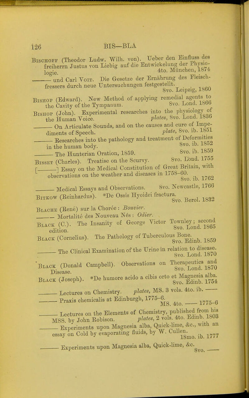 BisCHOiri' (Theodor Ludw. Willi, von). Ueber den EinflusB des freiherrn Justus von Liebig auf die Entwickelung der Physio- lQg-g_ 4<to. Munchen, 1874. und Carl Voir. Die Gesetze der Ernabrung des Eleiech- fressers durcb neue Untersucbungen festgestellt. 8vo. Leipzig, 18bU Bishop (Edward). New Metbod of applying remedial agents to tbe Cavity of tbe Tympanum. 8vo. Lond. 18bb Bishop (Jobn). Experimental researcbes into tbe Physiology of tbe Human Voice. plates, 8vo. Lond. 183b On Articulate Sounds, and on tbe causes and cure of Impe- diments of Speecb. plt^t^' 8^0-1^- ^^'^^ Besearcbes into the patbology and treatment of Deformities in tbe buman body. 8vo. ib. 18d2 Tbe Hunterian Oration, 1859. 8vo. ib. 18.3J BissET (Cbarles). Treatise on tbe Scurvy. 8vo. Lond. l7o5 r 1 Essay on tbe Medical Constitution of Great Britain, witb observations on tbe weatber and diseases in 1758-60. 8vo. ID. i/bz Medical Essays and Observations. 8vo. Newcastle, 1766 BiTKOW (Eeinhardus). *De Ossis Hyoidei ^actura^^ ^^^^^^ ^^^^ Blache (Bene) sur la Cboree : Bouvier. Mortalite des Nouveau Nes : Oclier. B.AOE: (C). The Insanity of George Victor Townley ^^second edition.  BL.OK (Cornelius). Tbe Patbology of Tuberculous Bone^.^^ ^^^^ The Clinical Examination of tbe Urine in relation to disease. 8vo. Lond. 18/O Black (Donald Campbell). Observations on ^berapeu^cs^and Black (Joseph). *De humore acido a cibis orto eOIagnesk dba^ Lectures on Chemistry. plates, MS. 3 vols. 4to. ib. Praxis chemicalis at Edinburgh, 1^75-6.^ Vtlo-Q Lectures on tbe Elements of Chemistry published from bis MSS by Jobn Robison. plates, 2 vols. 4to. Edmb. 180d Experiments upon Magnesia alba Quick-lime, &c., with an essay on Cold by evaporating duids, by AV. CuUeu.^^ ^^^^ Experiments upon Magnesia alba. Quick-lime, &c.^^^