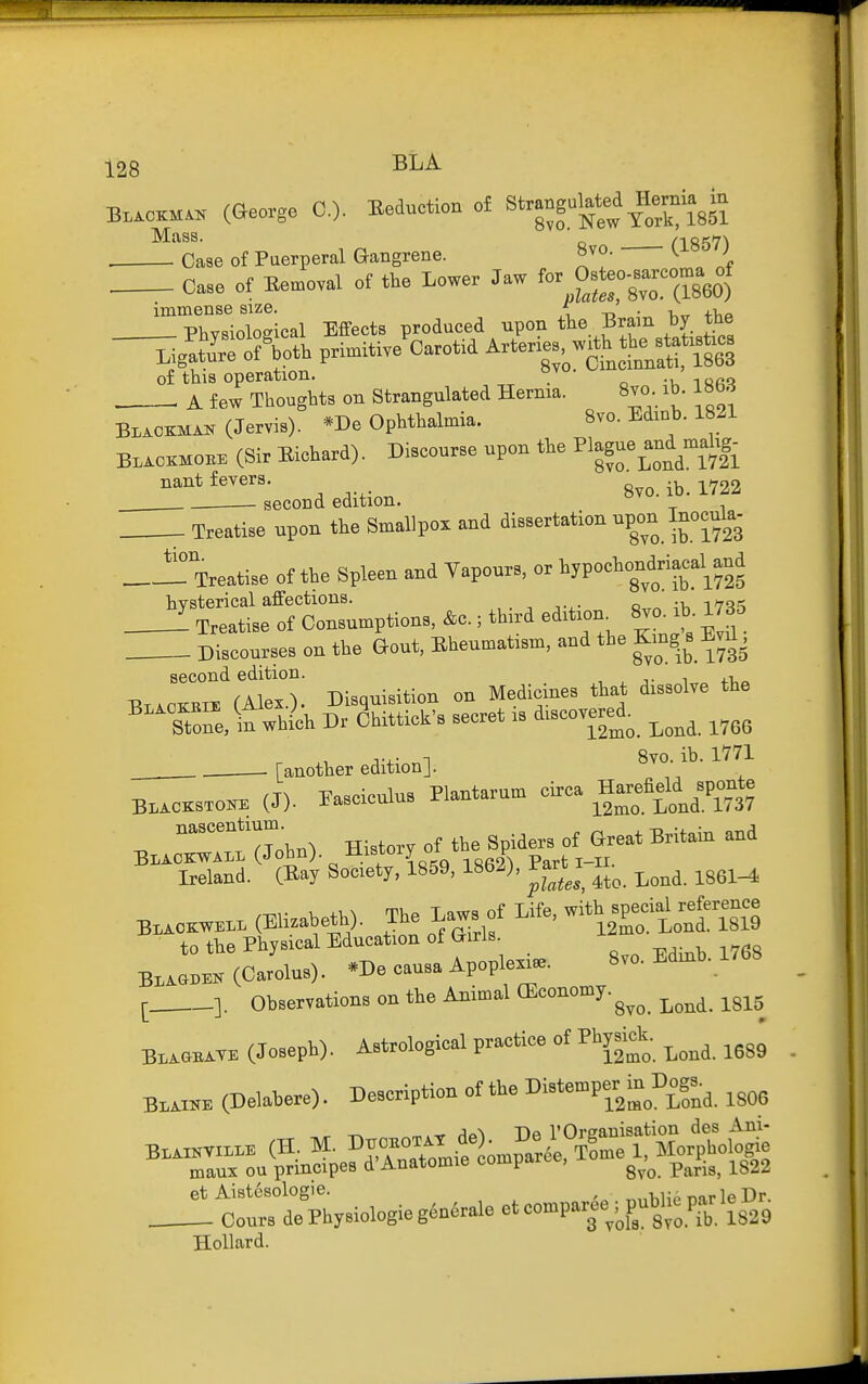 B.™ (George 0.). Seduction o£ Strang.^I-ia^ in ^^Oms of Puerperal Gangrene. 8vo. (1867) . Case of Bemoval of the Lower Jaw fo--,pateo-»arcoma of nlates, 8vo. (1860) immense size. -d • t,,t i-ha Physiological Effects produced upon tlie Bram by the liglt&oth primitiJoarotid Arteries w.^^^^^^^^ of this operation. . , A few Thoughts on Strangulated Hernia. 8vo ib. 1863 Blaokman (Jervis). *De Ophthalmia. 8vo. Edinb. 1821 Blaokhoke (Sir Eichard). Discourse upon the ^lague^and malig- nant fevers. 8vo.ib.l722 second edition. Treatise npon the Smallpox and disBertation npon Inocnla- Treatise of the Spleen and Vapour., or iyP°''ig';f ^^:::Le1f ^ion. .0.; third edition^ 8.. ih. 17B5 Discourses on the Gout, Bheuu,at,sm, and the Kmg. s M. tion. second edition. , , j- ^ +1,^ HT,iOMix (Alex.). Disquisition on Medicines that dissolve the '''Tone, in wh4h Dr &itticrB secret .s discovere^d^ ^^^^ J..- n 8vo. ib. 1771 . - [another edition]. BL.CKSTO« (J). Fasciculus Plantarum circa Hareadd ^sponte na^centmrn. ^^^^^ ^^.^^^ BLAOKWALL(John). Jilsiory ui ^ p . Ireland. (Eay Society, 1859, 1862), Tart i 11.^^ ^^^^ B.™. (Elizabeth). The Laws of Life, w Weia^^ to the Physical Education of Girls. J-^^ (Oarolus). -De eausa ApoplexUe. 8vo. Ed.h. 1768 [ ]. Observations on the Animal OSeonomy.^^^ ^^^^ ^^^^^ Bl,^aBi.TE (Joseph). Astrological practice of Phgek. ^^^^ ^^^^ Bl«™ (Delabere). Description of the Distemper^in Dog.^ B..»v.n.. (H, M. ^^ZZ^t^l^^^^'^'^ maux ou principes d Anatomic compai , ^^^.^^ j^g22 et Aistcsologie. ^nlilip mrle Dr. Cours dePhysiologieg6n6rale et comparee^,^pubJie par le^^^ Hollard.