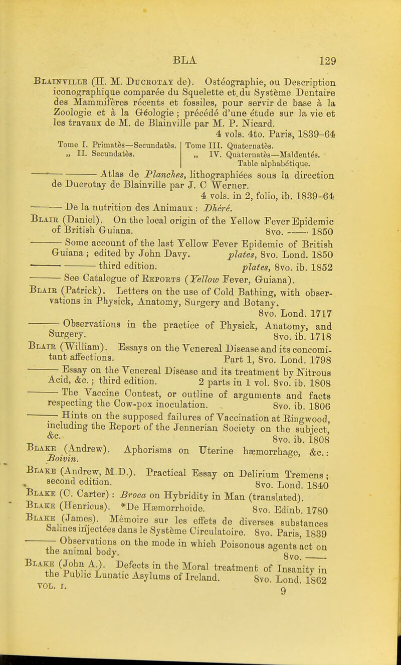 Blainville (H. M. Duoeotay de). Osteographie, ou Description iconographique comparee du Squelette et.du Syst^me Dentaire des Mammiferes recents et fossiles, pour servir de base a la Zoologie et a la Gr^ologie ; precede d'une etude Bur la vie et les travaux de M. de Blainville par M. P. Nicard. 4 vols. 4to. Paris, 1839-64 Tome I. Primates—Secundates. „ II. Secundates. Tome III. Quaternates. „ IV. Quaternates—Maldentes. Table alphabetique. Atlas de Planches, lithographiees sous la direction de Ducrotay de Blainville par J. C Werner. 4 vols, in 2, folio, ib, 1839-64 De la nutrition des Aniinaux : Dhere. Blaie (Daniel), On the local origin of the Yellow Fever Epidemic of British Gruiana. 8vo. 1850 ■ Some account of the last Yellow Pever Epidemic of British G-uiana ; edited by John Davy. plates, 8vo. Lond. 1850 third edition. plates, 8vo. ib. 1852 See Catalogue of Eepokts {Yellow Fever, Guiana). BiAiB (Patrick). Letters on the use of Cold Bathing, with obser- vations in Physick, Anatomy, Surgery and Botany. 8vo. Lond. 1717 : Observations in the practice of Physick, Anatomy, and Surgery. 8vo. ib. 1718 Blaie (William). Essays on the Venereal Disease and its concomi- tant affections. Part 1, 8vo. Lond. 1798 Essay on the Venereal Disease and its treatment by Nitrous Acid, &c.; third edition. 2 parts in 1 vol. 8vo. ib. 1808 The Vaccine Contest, or outline of arguments and facts respecting the Cow-pox inoculation. 8vo. ib. 1806 — Hints on the supposed failures of Vaccination at Eingwood, including the Eeport of the Jennerian Society on the subject' ^'^^ 8vo. ib. 1808 Blam; (Andrew). Aphorisms on Uterine hgemorrhage, &c • Boivin. Blake (Andrew, M.D.). Practical Essay on Delirium Tremens • second edition. 8vo. Lond. 1840 Blake (C. Carter): Broca on Hybridity in Man (translated). Blake (Henricus). *De Hajmorrhoide. 8to. Edinb. 1780 Blake (James). Memoire sur les effets de diverses substances balines mject^es dans le Systfeme Circulatoire. 8vo. Paris, 1839 — Observations on the mode in which Poisonous agents Let on the animal bodv. o -r, OVO. • Blake (John A_). Defects in the Moral treatment of Insanity in the Public Lunatic Asylums of Ireland. 8vo. Lond. 1862