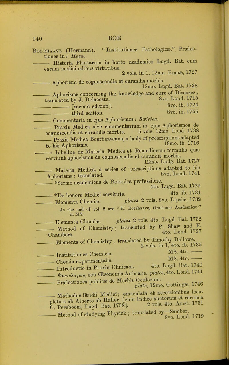 BoEKHAATE (Hermann).  Institutiones Pathologicae, Praelec- tiones in: Saen. Historia Plantarum in horto academico Lugd. Bat. cum earum medicinalibus virtutibus. 2 Tols. in 1, 12mo. Eomse, 1727 Aoborismi de cosrnoscendis et curandis morbis. ^ 12mo. Lugd. Bat. 1728 Apborisms concerning the knowledge and cure of Diseases; translated by J. Delacoste. 8vo. Lond. 1715 [second edition]. 8vo. ib. 1724 tbird edition. 8vo. ib. 1755 Commentaria in ejus Apborismos : Swieten. Praxis Medica sive commentarium in ejus Apborismos de cognoscendia et curandis morbis. 5 vols. 12mo. Lond. 1738 Praxis Medica Boerbaaveana, a body of prescriptions adapted to bis Apborisms. 18mo. ib. 1716 , , Libellus de Materia Medica et Eemediorum formulis quae serviunt apborismis de cognoscendis et curandis morbis. 12mo. Ludg. Bat. 1727 . Materia Medica, a series of prescriptions adapted to bis Apborisms; translated. _ Svo. Lond. 1/41 . *Sermo academicus de Botanica prof essione. ■ito. Lugd. Bat. 1729 *De bonore Medici servitute. 4to. ib. 1731 Elementa Cbemise. plates, 2 vols. 8vo. Lipsiae, 1732 At the end of vol. 2 are H. Boerhaave, Orationes Academicse, in MS. , Elementa Cbemise. plates, 2 vols. 4to. Lugd. Bat. 1732 . Metbod of Cbemistry; translated by P- Shaw and E Chambers. ^^^'^^ ^^^^ Elements of Chemistry ; translated by Timothy Dallowe 2 vols, m 1, 4to. lb. i/do . Institutiones Chemicse. 4to. Cbemia experimentalis. 7^ Introductio in Praxin Clinicam. 4to. Lugd. Bat 1740 , .t)uaioXoya„,seu(EconomiaAnimali8. ;,Zfl!!es,4to. Lond. 1/41 Pr.lectiones public, de Morbis Oculorum.^ ^^^^.^^^^ ^^^^ Metbodus Studii Medici; emaculata et accessionibus locu- Method of studying Physick ; translated ^Jj^^^^^^^ ^^^g