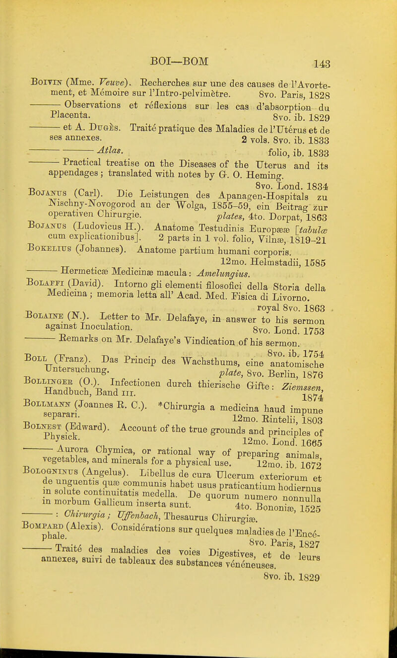 BoiviN (Mme. Veuve). Eecherches sur une des causes de I'Avorte- ment, et Memoire sur I'lntro-pelvim^tre. 8to. Paris, 1828 Observations et reflexions sur les cas d'absorption du Placenta. 8vo. ib. 1829 et A. Du&is. Traite pratique des Maladies de I'Fterus et de ses annexes. 2 vols. 8vo. ib. 1833 • folio, ib. 1833 Practical treatise on tbe Diseases of the Uterus and its appendages ; translated with notes by Or. 0. Heming. J50JANTJS (Carl). Die Leistungen des Apanagen-Hospitals zu IN^ischny-Novogorod an der Wolga, 1855-59, ein Beitrag zur operativen Chirurgie. pUtes, 4to. Dorpat, 1863 BoJAifUS (Ludovicus H.). Anatome Testudinis Europ^Ee Uahulce cum exphcationibus]. 2 parts in 1 vol. folio, Vilnfe, 1819-21 BoKELius (Johannes). Anatome partium humani corporis. 12mo. Helmstadii, 1585 Hermeticae Medicinae macula: Amelungnts. '^OJJL^jiJJ)&yid). Intorno gli elementi filosofici della Storia della Medicma ; memoria letta all' Acad. Med. Pisica di Livorno. BoLAijfE (N.). Letter to Mr. Delafaye, in answer to his sermon against Inoculation. 8vo. Lond. 1753 Eemarks on Mr. Delafaye's Vindication of his sermon. Boil (Franz). Das Princip des -Wachsthums, eine tnatomi^scht Untersuchung. 8vo. Berlin, 1876 ^°™buitkndtf°^^ BoiLMAiw (Joannes R. C). *Chirurgia a medicina baud impune , ''^^7-^,', , 12mo. Eintelii, 1803 ?hvsick grounds and principles of ^. ■ 12mo. Lond. 1665 Aurora Chymica, or rational way of preparing animals vegetables, and minerals for a physical use. 12m? ib 1672 BoLOGNii^Tjs (Angelus). Libellus de cura Ulcerum exteriorum et de unguentis qu^e communis habet usus praticantium hodiernus m solute contmuitatis medella. De quorum numero nonnuHa in morbum G-allicum inserta sunt. 4to. Bononi^S OUrurgia; UffenbacTi, Thesaurus Chirurgiie. ^''phde^^^'''''^- ^^^^'i^^^ti^^ q^elques maladies de rEnco- m v J , S^o. Paris, 1827 Traite des maladies des yoies DieestivRq Pf i annexes, suiyi de tableaux des BubstanSySlises. Svo. ib. 1829