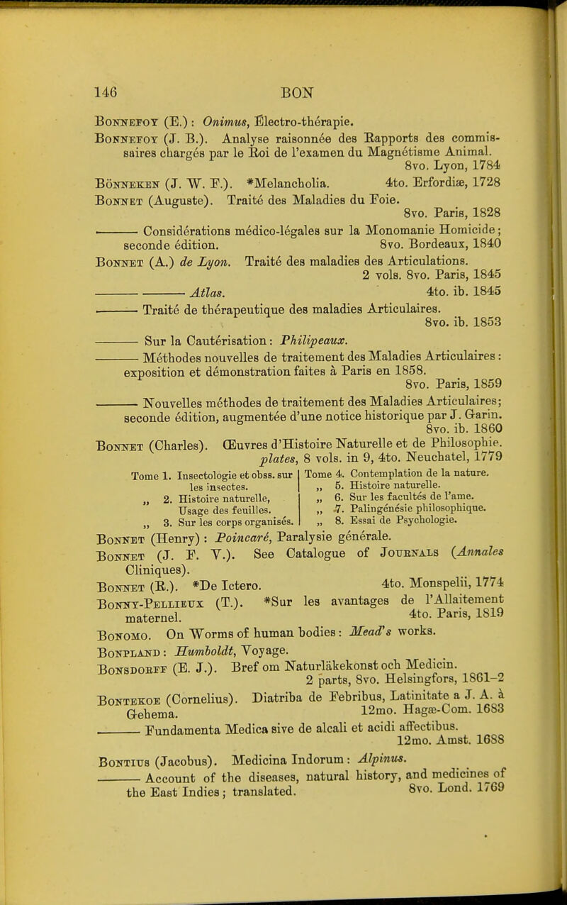 BoNNEFOY (E.) : Onimus, Electro-therapie. BoNNEroY (J. B.). Analyse raiBonn6e des Rapports des comrais- saires charges par le Eoi de I'examen du Magnetisme Animal. 8vo, Lyon, 1784 BoiOTEKEN (J. W. p.)- *Melancholia. 4to. Erfordise, 1728 BoiTNET (Auguste). Traite des Maladies du Eoie. 8vo. Paris, 1828 Considerations medico-legales sur la Monomanie Homicide; seconde edition. 8vo. Bordeaux, 1840 Bonnet (A.) de Lyon. Traite des maladies des Articulations. 2 vols. 8vo, Paris, 1845 Atlas. 4to. ib. 1845 ■ Traite de therapeutique des maladies Articulaires. 8vo. ib. 1853 Sur la Cauterisation: Philipeaux. Methodes nouvelles de traitement des Maladies Articulaires: exposition et demonstration faites a Paris en 1858. 8vo. Paris, 1859 Nouvelles methodes de traitement des Maladies Articulaires; seconde edition, augmentee d'une notice historique par J. G-arin. 8vo. ib. 1860 BoiTNEX (Charles). (Euvres d'Histoire Naturelle et de Philosophie. plates, 8 vols, in 9, 4to. Neuchatel, 1779 Tome 4. Contemplation de la nature. 5. Histoire naturelle. 6. Sur les facultes de I'ame. Tome 1. Insectologie et obss. but les insectes. „ 2. Histoire naturelle, Usage des feuilles. Sur les corps organises. H. Palingenesie philosophique. 8. Essai de Psychologic. BoKNET (Henry) : Foincari, Paralysie generale. Bonnet (J. E. V.). See Catalogue of Jotjenals (Annales Cliniques). Bonnet (E.). *De Ictero. 4to. Monspelii, 1774 Bonnt-Pelliettx (T.). *Sur les avantages de I'Allaitement maternel. 4to. Pans, 1819 BoNOMO. On Worms o£ human bodies: Mead's works. BoNPLAND: Humboldt, Yoyage. BoNSDOBFF (E. J.). Bref om Naturlakekonstocb Medicin. 2 parts, 8vo. Helsingfors, 1861-2 BoNTEKOE (Cornelius). Diatriba de Eebribus, Latinitate a J. A. a aehema. 12mo. Hagse-Com. 1683 Eundamenta Medica sive de alcali et acidi affectibus. 12mo. Amst. 1688 BoNTiirs (Jacobus). Medicina Indorum : ^Zpm««. Account of the diseases, natural history, and medicines of the East Indies; translated. 8vo. Lond. 1769