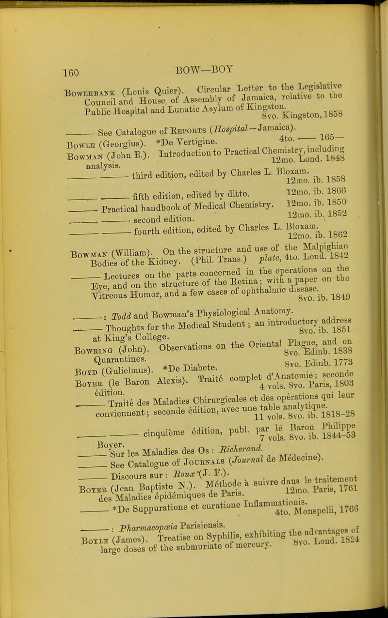 ^ /T • r» n^rpiilar Letter to tbe Legislative ^^Torea&uro^A^^^^^^^^ /-aica relativl to the Public Hospital and Lunatic Asylum of KmgBton^.^^^^^^^ ^^^^ See Catalogue of Repoets (SospiiaZ-Jamaica). BowLE (Georgius). *De Vertigine. 4to. lb BowmJ (Join A Introduction to P-tical Cb^^n.^r^. m^^^^^^^^^^ analysis. t -m . third edition, edited by Charles L. Bloxam. _^ ^^^^ , fifth edition, edited by ditto. 12mo. ib. 186G Practical handbook of Medical Chemistry. 12mo. ab. 1850 second edition. l^mo. ib. 1852 fourth edition, edited by Charles L. Bloxam_. /WIT \ Or, structure and use of the Malpighian ^SeWEdne *VS'Sans.) plaU. .to. Lend. 18« Lectures on the parts concerned in tlie operahons on the iie and on tie structure of the Betina; wrth a paper on the vSeous Humor, and a few cases of ophthalunc disease. ^ ^^^^ ■ Todd and Bowman's Physiological Anatomy Thoughts for the Medical Student; an -'^-'-Jif ^.^fi' Bo.:™M':^'rOhser,ations on tKe Oriental Plagu.^and^on Quarantines ^,j3 Box.(aulielmus) De ftahet BolEB (le Baron Alexis). Iraite compie^ ^^^^ ^^^.^^ ^^^^ _-!^'Trait6 des Maladies Ohlrurgicale. '^Xl'^uZ^'' convienoent, seconde Edition, ayec f f^^'^'riSlS-SS . cin,uieme edition, publ. S^Tb. IsSs , ^SJ'r les Maladies des Os : Biclerand. H See Catalogue of JonBK..s i^Journal de M^decxne). ^^l!:-tei^T'^ytLde. Buivredans letraitement BoTEB (Jean Baptiste N,). Methode . su.vre ,,^1 des Maladies 6pidemiques de Pans *De Suppuratione et curat.one I-fl--t^Monspelii. 1766 ^^r^^r^^^ exh^ting the advan^ges of large doses of the submuriate of mercury. o. i.ou