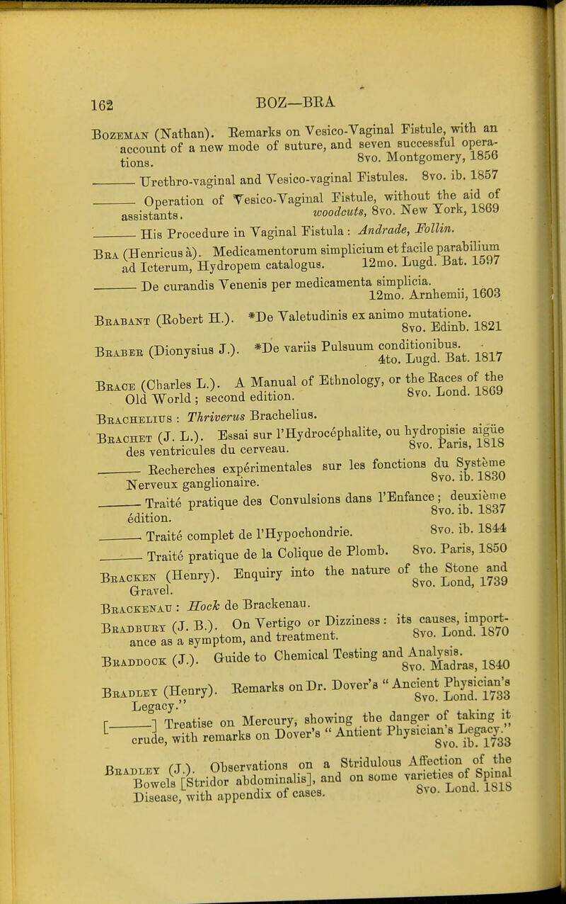 BozEMAN CNatHan). Eemarks on Vesico-Vaginal Fistule with an account of a new mode of suture, and seven successful opera- ^•oj^g_ 8vo. Montgomery, 1856 . TJrethro-vaginal and Yesico-vaginal Pistules. Svo. ib, 1857 Operation of Tesico-Vaginal Eistule, without the aid of assistants. woodcuts, Svo. New York, 1869 His Procedure in Vaginal Fistula : Andrade, Follin. Bea (Henricus a). Medicamentorum simplicium et facile parabilium ad Icterum, Hydropem catalogus. 12mo. Lugd. J3at. 1597 . De curandis Venenis per medicamenta simplicia. ^ 12mo. Arnhemii, IbOd Bbabai^t (Eobert H.)- *De Valetudinis ex a^i™°g^J^*|]°°^^; ^^^^ Bbabe. (Dionysius J.)- *De variis Palsuum conditiom^ ^^^^ Bbace (Charles L.). A Manual of Ethnology, or the Eaces of the Old World ; second edition. 8vo. Lond. 1869 Beachelius : Thriverus Brachelius. Bbachex (J. L.). Essai sur l'Hydroc6phalite, ou bydropisie aigiie des ventricules du cerveau. »vo. l-ans, Eecherches exp6rimentales sur les fonctions du Sy^teme Nerveux ganglionaire. Trait6 pratique des Convulsions dans I'^^f^^'^g^/^^^^'g^ edition. Traits complet de I'Hypochondrie. 8vo. ib. 1844 Traite pratique de la Colique de Plomb. Svo. Paris, 1850 Bbac™ (Henry). Enquiry into the nature of ^the^Stone^and Gravel. ' Bbackenatj : Soch de Brackenau. BBAnBTTKX (J. B.). On Vertigo or Dizziness : JP^^^^q ance as a symptom, and treatment. Svo. l^ond. ib7U BBA.nooK (J.), auide to Chemical Testing and Analyse.^^^^ BBA..ET (Henry). Eemarks on Dr. Dover's  ^^-^ ^Jjf [-'^ Legacy. r n Treatise on Mercury, showing the danger of taking it ^-^]eem°arkB on dU's  Antient P^^y-ian/s Lega^^^^^^ o Ohaervations on a Sfcridulous Affection of the ''%^„w^eftLKmi=aU.], ana on so.e varieties of Sp^^^ Disease, with appendix of cases. 8vo. l.ona. ibia